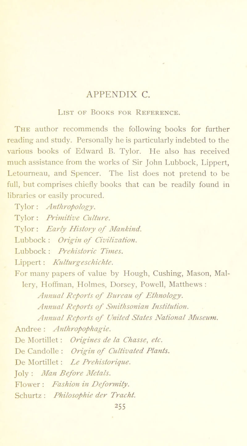 List of Books for Reference. The author recommends the following books for further reading and studjc Personally he is particularly indebted to the various books of Edward B. Tylor. He also has received much assistance from the works of Sir John Lubbock, Lippert, Letourneau, and Spencer. The list does not pretend to be full, but comprises chiefly books that can be readily found in libraries or easily procured. Tylor: Anthropology. Tylor ; Primitive Culture. Tylor : Early History of Mankind. Lubbock : Origin of Civilizatio7i. Lubbock : Prehistoric Times. Lippert: Kulturgeschichte. For many papers of value by Hough, Cushing, Mason, Mal- lery, Hoffman, Holmes, Dorsey, Powell, Matthews : Annual Reports of Bureau of Ethnology. Annual Reports of Smithsofiian Bistitution. Annual Reports of United States Natiotial Museum. Andree : A^ithropophagie. De Mortillet: Origines de la Chasse, etc. De Candolle : Origm of Cultivated Plants. De Mortillet: Le Prehistorique. Joly ; Man Before Metals. Flower ; Eashioti in Deformity. Schurtz : Philosophie der Tracht.