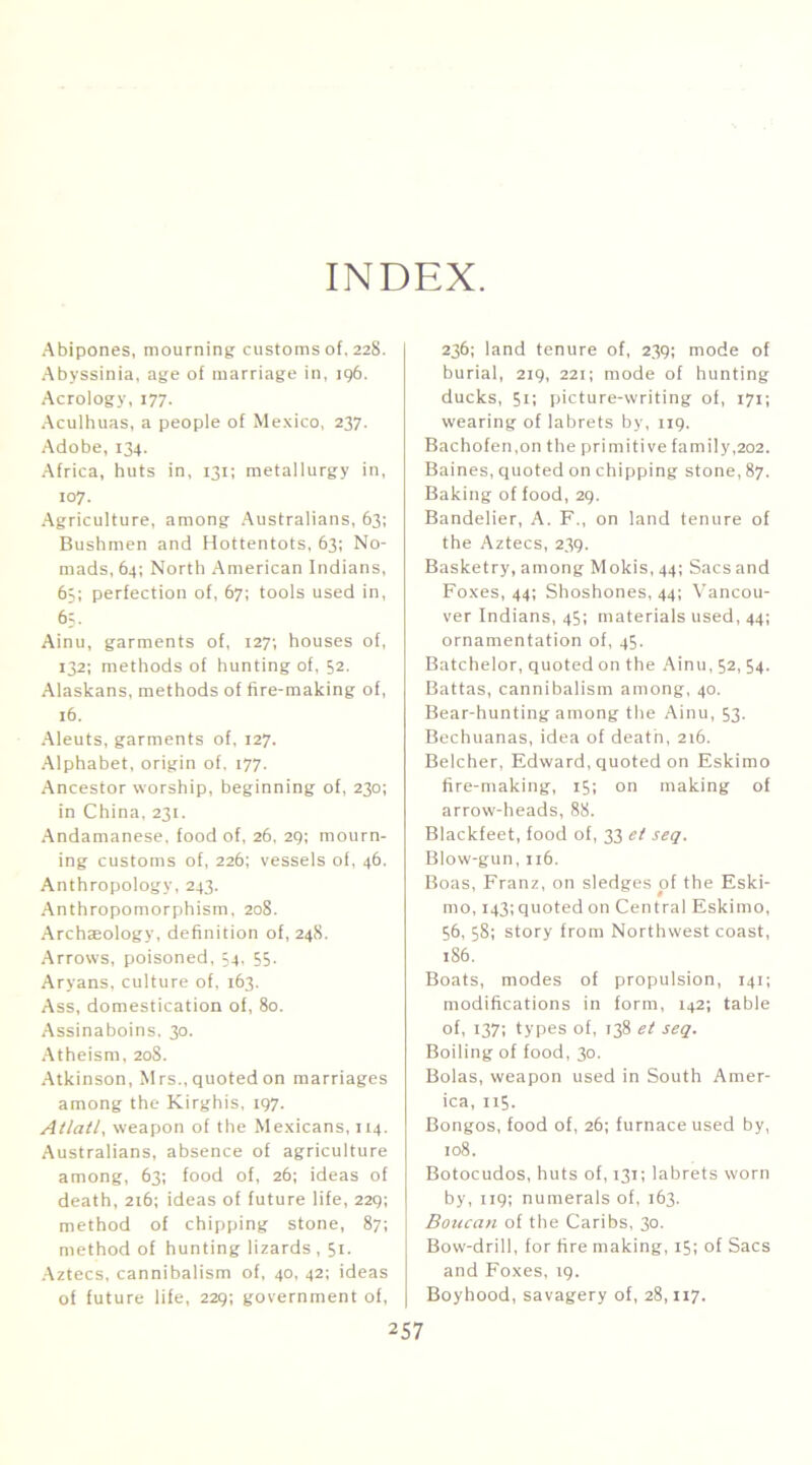 INDEX. Abipones, mourning customs of. 228. Abyssinia, age of marriage in, ig6. Aerology, 177. ,\culhuas, a people of Mexico, 237. Adobe, 134. Africa, huts in, 131; metallurgy in, 107. Agriculture, among .'\ustralians, 63; Bushmen and Hottentots, 63; No- mads, 64; North .American Indians, 6;; perfection of, 67; tools used in, 6=- Ainu, garments of, 127; houses of, 132; methods of hunting of, 52. Alaskans, methods of fire-making of, 16. Aleuts, garments of, 127. .Alphabet, origin of, 177. Ancestor worship, beginning of, 230; in China, 231. Andamanese, food of, 26, 2g; mourn- ing customs of, 226; vessels of, 46. Anthropology, 243. Anthropomorphism, 208. Archaeology, definition 01,248. Arrows, poisoned, 54, 55. Aryans, culture of. 163. Ass, domestication of, 80. Assinaboins. 30. .Atheism, 208. •Atkinson, Mrs., quoted on marriages among the Kirghis, ig7. Attail, weapon of the Mexicans, 114. .Australians, absence of agriculture among, 63; food of, 26; ideas of death, 216; ideas of future life, 22g; method of chipping stone, 87; method of hunting lizards , 51. .Aztecs, cannibalism of, 40, 42; ideas of future life, 22g; government of, 236; land tenure of, 23g; mode of burial, 2ig, 221; mode of hunting ducks, 51; picture-writing of, 171; wearing of labrets by, iig. Bachofen.on the primitive family,202. Baines, quoted on chipping stone, 87. Baking of food, 2g. Bandelier, A. F., on land tenure of the Aztecs, 23g. Basketry, among Mokis, 44; Sacs and Foxes, 44; Shoshones, 44; A'ancou- ver Indians, 45; materials used, 44; ornamentation of, 45. Batchelor, quoted on the Ainu, 52, 54. Battas, cannibalism among, 40. Bear-hunting among the Ainu, 53. Bechuanas, idea of death, 216. Belcher, Edward, quoted on Eskimo fire-making, 15; on making of arrow-heads, 88. Blackfeet, food of, 33 et seq. Blow-gun, n6. Boas, Franz, on sledges of the Eski- mo, 143; quoted on Central Eskimo, 56, 58: story from Northwest coast, 186. Boats, modes of propulsion, 141; modifications in form, 142; table of, 137; types of, 138 et seq. Boiling of food, 30. Bolas, weapon used in South Amer- ica, 115. Bongos, food of, 26; furnace used by, 108. Botocudos, huts of, 131; labrets worn by, 119; numerals of, 163. Botican of the Caribs, 30. Bow-drill, for fire making, 15; of Sacs and Foxes, ig. Boyhood, savagery of, 28,117.