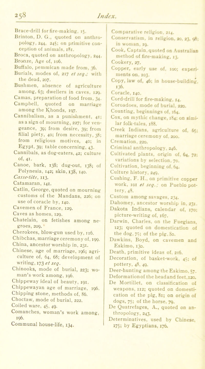 Hrace-drill (or fire-making, 15. lirinton, D. G., quoted on anlliro- |)ology, 244, 245; on ijriinilive con- ception ol animals, 181. Broca, quoted on antliropology, 244. Bronze, Age of, 106, Buffalo, pemmican made from, 36, Burials, modes of, 217 el seq.; with the dead, 207. Bushmen, absence of agriculture among, 63; dwellers in caves. 129. Camas, preparation of food from, 34. Campbell, quoted on marriage among the Khonds, 197. Cannibalism, as a punishment, 41; as a sign of mourning, 227; for ven- geance, 39; from desire, 39: from filial piety, 40; from necessity, 38; from religious motives, 40; in Egypt, 39; table concerning, 43. Cannibals, as dog-eaters, 42; culture of, 41. Canoe, bark, 138; dug-out, 138: of Polynesia, 142; skin, 138, 140. Casse-iete, 113. Catamaran, 141. Catlin, George, quoted on mourning customs of tbe Mandans, 226; on use of coracle by, 140. Cavemen of France, 129, Caves as homes, 129. Chatelain, on fetishes among ne- groes, 209. • Cherokees, blow-gun used by, 116. Chibchas, marriage ceremony of, 199. China, ancestor worship in, 231. Chinese, age of marriage, 196; agri- culture of, 64, 68; development of writing, 173 et seq. Chinooks, mode of burial, 223; wo- man’s work among, 196. Chippeway ideal of beauty, 191. Chippewayan age of marriage, 196. Chipping stone, methods of. 86. Choctaw, mode of burial, 222. Coiled ware, 45, 49. Comanches, woman’s work among, 196. Communal house-life, 134. Comparative religion, 214. Conservatism, in religion, 20, 23, 98; in woman. 19. Cook, Captain.quoted on Australian method of fire-making, 13. Cookery, 27. Copiier, early use of. 100; experi- ments on. 103. Copy, law of, 46; in house-building. 136- Coracle, 140. Cord-drill lor fire-making. 14. Coroadoes, mode of burial. 220. Counting, beginnings of. 164. Cox, on mythic change, 184; on simi- lar folk-tales, 188. Creek Indians, agriculture of. fc; marriage ceremony of. 200. Cremation, 220. Criminal anthropology. 246. Cultivated plants, origin of. 64. 72; variations by selection. 70. Cultivation, beginning of. 64. Culture history, 249. Cushing, F. H., on primitive copper work, loi et seq.; on Pueblo pot- tery, 48. Custom among savages. 234. Dahomey, ancestor worship in. 231. Dakota Indians, calendar of. 170; picture-writing of. 167. Darwin, Charles, on tbe Fuegians, 123; quoted on domestication of the dog, 7;; of the pig. So. Dawkins, Boyd, on cavemen and Eskimo, 130. Death, primitive ideas of. 216. Decoration, of basket-work. 4=: of pottery, 48, 49. Deer-hunting among the Eskimo. =7. Deformationof the beadand feet.12a De Mortillet, on classification of weapons, 112; quoted on domesti- cation of the pig, 81; on origin of dogs, 7j; of the horse. 79. De Quatrefages, A., quoted on an- thropology, 243. Determinatives, used by Chinese. 175: by Egyptians, 176.