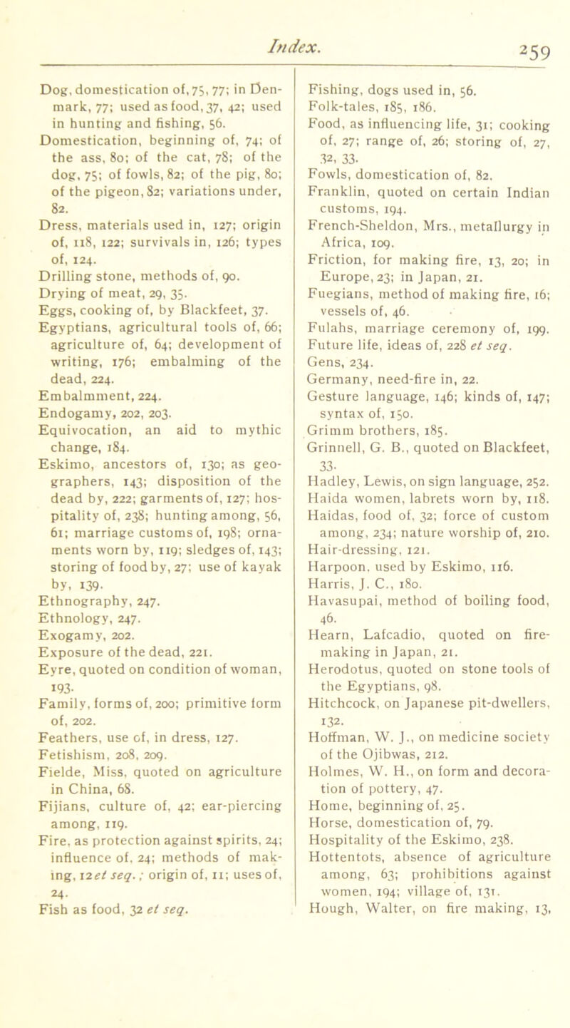 Dog, domestication of, 73,77; in Den- mark, 77: used as food, 37, 42; used in hunting and fishing, 56. Domestication, beginning of, 74; of the ass, 80; of the cat, 78; of the dog, 75; of fowls, 82: of the pig, 80; of the pigeon, 82; variations under, 82, Dress, materials used in, 127; origin of, 118, 122; survivals in, 126; types of, 124. Drilling stone, methods of, go. Drying of meat, 29, 35, Eggs, cooking of, by Blackfeet, 37. Egyptians, agricultural tools of, 66; agriculture of, 64; development of writing, 176; embalming of the dead, 224. Embalmment, 224. Endogamy, 202, 203. Equivocation, an aid to mythic change, 184. Eskimo, ancestors of, 130; as geo- graphers, 143; disposition of the dead by, 222; garments of, 127; hos- pitality of, 238; hunting among, 56, 61; marriage customs of, ig8; orna- ments worn by, 119; sledges of, 143; storing of food by, 27; use of kayak by, 139- Ethnography, 247. Ethnology, 247. Exogamy, 202. Exposure of the dead, 221. Eyre, quoted on condition of woman, 193- Family, forms of, 200; primitive form of, 202. Feathers, use of, in dress, 127. Fetishism, 208. 209. Fielde, Miss, quoted on agriculture in China, 68. Fijians, culture of, 42; ear-piercing among, 119. Fire, as protection against spirits, 24; influence of. 24; methods of mak- ing, \2et seq.; origin of, 11; uses of, 24. Fish as food, 32 ei seq. Fishing, dogs used in, 56. Folk-tales, 185, 186. Food, as influencing life, 31; cooking of, 27; range of, 26; storing of, 27, .32, 33. Fowls, domestication of, 82. Franklin, quoted on certain Indian customs, 194. French-Sheldon, Mrs., metallurgy in Africa, 109. Friction, for making fire, 13, 20; in Europe, 23; in japan, 21. Fuegians, method of making fire, 16; vessels of, 46. Fulahs, marriage ceremony of, igg. Future life, ideas of, 228 et seq. Gens, 234. Germany, need-fire in, 22. Gesture language, 146; kinds of, 147; syntax of, I50. Grimm brothers, 185. Grinnell, G. B., quoted on Blackfeet, 33. Hadley, Lewis, on sign language, 252. Haida women, labrets worn by, 118. Haidas, food of, 32; force of custom among, 234; nature worship of, 210. Hair-dressing, 121. Harpoon, used by Eskimo, 116. Harris, J. C., 180. Havasupai, method of boiling food, 46. Hearn, Lafcadio, quoted on fire- making in japan, 21. Herodotus, quoted on stone tools of the Egyptians, 98. Hitchcock, on japanese pit-dwellers, 132. Hoffman, W. j., on medicine society of the Ojibwas, 212. Holmes, W. H., on form and decora- tion of pottery, 47. Home, beginning of, 25. Horse, domestication of, 79. Hospitality of the Eskimo, 238. Hottentots, absence of agriculture among, 63; prohibitions against women, 194; village of, 131. Hough, Walter, on fire making, 13,