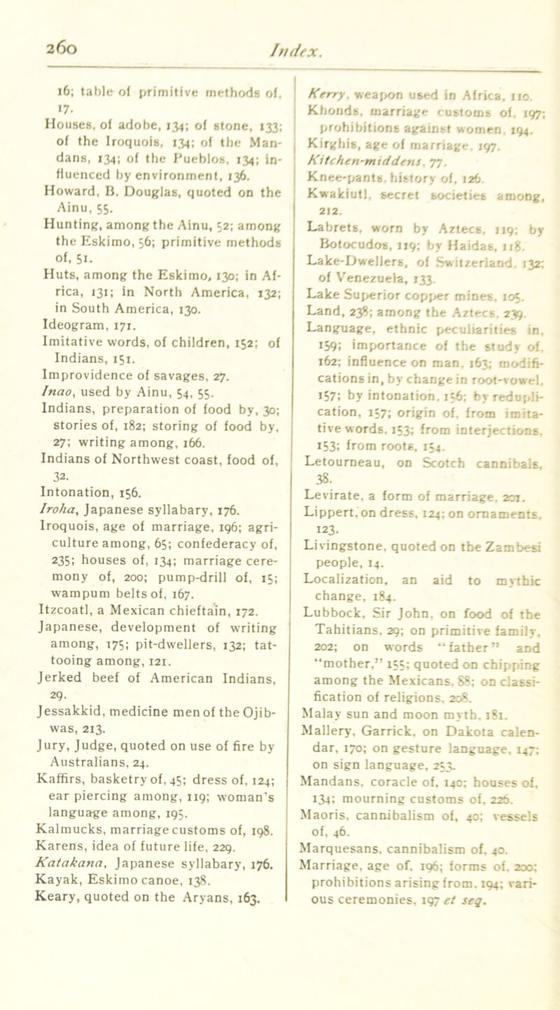 i6; tahle of primitive methods of, 17. Houses, of adobe, 134; of stone, 133; of the Iroquois, 134: of the Man- dans, 134; of the Pueblos, 134; in- fluenced by environment, 136. Howard, B. Douglas, quoted on the Ainu, 55. Hunting, among the Ainu, 52; among the Eskimo, 36; primitive methods of, 51. Huts, among the Eskimo, 130: in Af- rica, 131; in North America, 132; in South America, 130. Ideogram, 171, Imitative words, of children, 152; of Indians, 151. Improvidence of savages, 27. Inao. used by Ainu, 54, 55. Indians, preparation of food by, 30; stories of, 182; storing of food by, 27; writing among, 166. Indians of Northwest coast, food of, 32. Intonation, 156. Iroha, Japanese syllabary, 176. Iroquois, age of marriage, ig6; agri- culture among, 65; confederacy of, 235; houses of, 134; marriage cere- mony of, 200; pump-drill of, 15; wampum belts of, 167. Itzcoatl, a Mexican chieftain, 172. Japanese, development of writing among, t75; pit-dwellers, 132; tat- tooing among, 121. Jerked beef of American Indians, 29. Jessakkid, medicine men of the Ojib- was, 213, Jury, Judge, quoted on use of fire by Australians, 24. Kaffirs, basketry of, 45; dress of, 124; ear piercing among, 119; woman's language among, 195. Kalmucks, marriage customs of, 198. Karens, idea of future life, 229. Katakana, Japanese syllabary, 176. Kayak, Eskimo canoe, 138. Keary, quoted on the Aryans, 163. Kerry. wea(>on used in Africa, 110. Kbonds, marriage customs of. 197; prohibitions against women. 194. Kirghis, age of marriage, 197. Kitchen-middens. T1 ■ Knee-pants, history of, 126. KwakiutI, secret societies among, 212. Labrets, worn by Aztecs. 119; by Botocudos, 119: by Haidas, 118. Lake-Dwellers, of Switzerland. 132: of Venezuela, 133. Lake Superior copper mines. 105. Land, 238; among the Aztecs. 235. Language, ethnic peculiarities in, 159; importance of the study of. 162: influence on man. 163; modifi- cations in, by change in root-vowel. 157: by intonation. 156; by redupli- cation, 157; origin of. from imita- tive words. 153; from interjections. 153; from roots, 154. Letourneau, on Scotch cannibals, 38. Levirate, a form of marriage. 201. Lippert, on dress. 124: on ornaments. 123- Livingstone, quoted on the Zambesi people, 14. Localization, an aid to mythic change, 184. Lubbock, Sir John, on food of the Tahitians. 29; on primitive family, 202; on words “father” and “mother,” 155; quoted on chipping among the Mexicans. 88: on classi- fication of religions. 208. Malay sun and moon myth. 181. Mallery, Garrick, on Dakota calen- dar, 170; on gesture language, 147; on sign language, 253. Mandans, coracle of. 140: houses of, 134; mourning customs of, 226. Maoris, cannibalism of, 40; vessels of. 46. Marquesans. cannibalism of. 40. Marriage, age of. 196; forms of. 200; prohibitions arising from. 194; vari- ous ceremonies, 197 ct seq.