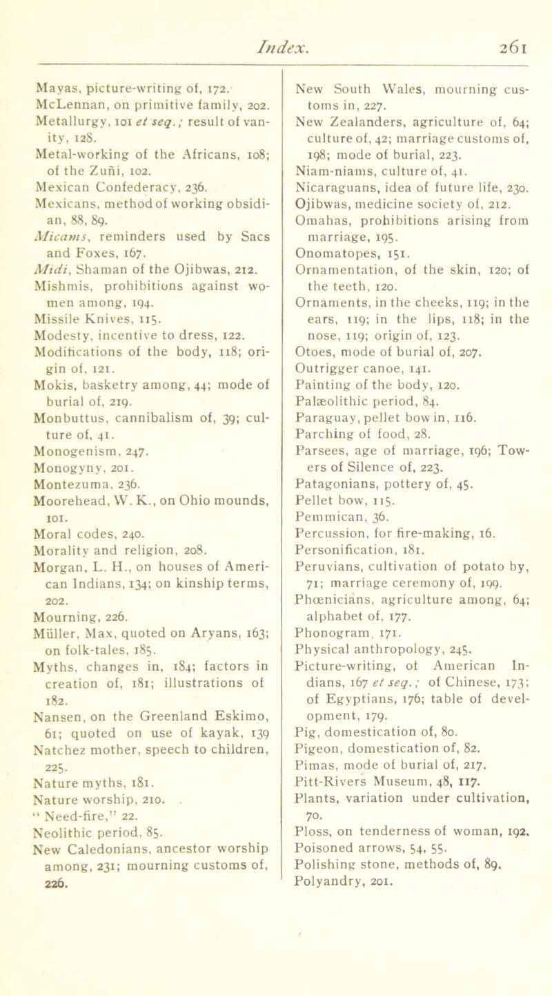 Mayas, picture-writing of. 172. McLennan, on primitive family, 202. Metallurgy, 101 el seq.; result of van- ity, 128. Metal-working of the Africans, 108; of the Zuni, 102. Mexican Confederacy, 236. Mexicans, method of working obsidi- an, 88, 89. Xlicams, reminders used hy Sacs and Foxes, 167. Xlidi. Shaman of the Ojihwas, 212. Mishmis, prohibitions against wo- men among, 194. Missile Knives, 115. Modesty, incentive to dress, 122. Modifications of the body, ii8; ori- gin of, 121. Mokis, basketry among, 44; mode of burial of, 219. Monbuttus, cannibalism of, 39; cul- ture of, 41. Monogenism, 247. Monogyny, 201. Montezuma, 236. Moorehead, W. K., on Ohio mounds, lOI. Moral codes, 240. Morality and religion, 208. Morgan, L. H., on houses of Ameri- can Indians, 134; on kinship terms, 202. Mourning, 226. Muller, Max, quoted on Aryans, 163; on folk-tales, 185. Myths, changes in, 184; factors in creation of, 181; illustrations of 182. Nansen, on the Greenland Eskimo, 61; quoted on use of kayak, 139 Natchez mother, speech to children, 225. Nature myths, 181. Nature worship, 210. .  Need-fire,” 22. Neolithic period, 85. New Caledonians, ancestor worship among, 231; mourning customs of, 226. New South Wales, mourning cus- toms in, 227. New Zealanders, agriculture of, 64; culture of, 42; marriage customs of, 198; mode of burial, 223. Niam-niams, culture of, 41. Nicaraguans, idea of future life, 230. Ojihwas, medicine society of, 212. Omahas, prohibitions arising from marriage, 195. Onomatopes, 151. Ornamentation, of the skin, 120; of the teeth, 120. Ornaments, in the cheeks, 119; in the ears, 119; in the lips, 118; in the nose, 119; origin of, 123. Otoes, mode of burial of, 207. Outrigger canoe, 141. Painting of the body, 120. Paleolithic period, 84. Paraguay, pellet bow in, 116. Parching of food, 28. Parsees, age of marriage, 196; Tow- ers of Silence of, 223. Patagonians, pottery of, 45. Pellet bow, 115. Pemmican, 36. Percussion, for fire-making, 16. Personification, 181. Peruvians, cultivation of potato by, 71; marriage ceremony of, 199. Phcenicians, agriculture among, 64; alphabet of, 177. Phonogram. 171. Physical anthropology, 245. Picture-writing, of American In- dians, 167 et seq.; of Chinese, 173; of Egyptians, 176; table of devel- opment, 179. Pig, domestication of, 80. Pigeon, domestication of, 82. Pimas, mode of burial of, 217. Pitt-Rivers Museum, 48, 117. Plants, variation under cultivation, 70. Ploss, on tenderness of woman, 192. Poisoned arrows, 54, 55. Polishing stone, methods of, 89. Polyandry, 201.