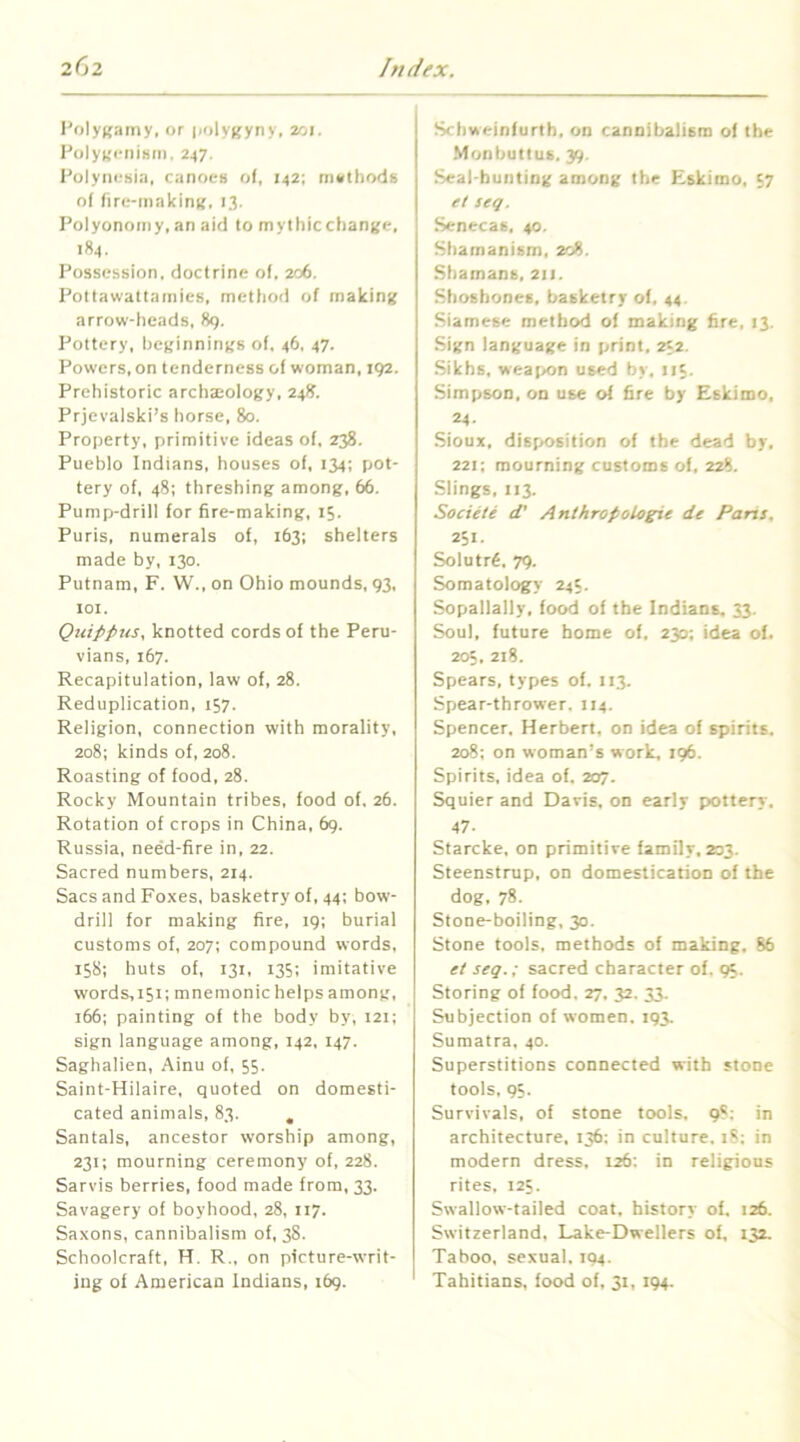 I'olyK.'imy. or polygyny, 201. PolyKciiisin. 247, Polynesi.'i, canoes of, 142; methods of fire-making, 13. Polyonomy, an aid to mythicchange, 184. Possession, doctrine of. 206. Pottawattamies, method of making arrow-heads, 89. Pottery, beginnings of, 46, 47. Powers, on tenderness of woman, :92. Prehistoric archseology, 248. Prjevalski’s horse, 80. Property, primitive ideas of. 238. Pueblo Indians, houses of, 134; pot- tery of, 48: threshing among, 66. Pump-drill for fire-making, 15. Puris, numerals of, 163; shelters made by, 130. Putnam, F. W., on Ohio mounds, 93, lOI. Quippus. knotted cords of the Peru- vians, 167. Recapitulation, law of, 28. Reduplication, 157. Religion, connection with morality, 208; kinds of, 208. Roasting of food, 28. Rocky Mountain tribes, food of. 26. Rotation of crops in China. 69. Russia, need-fire in, 22. Sacred numbers, 214. Sacs and Foxes, basketry of, 44; bow- drill for making fire, 19; burial customs of, 207; compound words, 15S; huts of, 131, 135; imitative words, 151; mnemonic helps among, 166; painting of the body by, I2i; sign language among, 142, 147. Saghalien, Ainu of, 55. Saint-Hilaire, quoted on domesti- cated animals, 83. , Santals, ancestor worship among, 231; mourning ceremony of, 228. Sarvis berries, food made from, 33. Savagery of boyhood, 28, 117. Saxons, cannibalism of, 38. Schoolcraft, H. R., on picture-writ- ing of American Indians, 169. Schweinfurth, on cannibalism of the Monbutius. 39. Seal-hunting among the Eskimo, 57 et seq. Senecas. 40. Shamanism, 208. Shamans, 21J. Shoshones, basketry of, 44. Siamese method of making fire, 13. Sign language in print. 232. Sikhs, weat>on used by. 115. Simpson, on use of fire by Eskimo, 24- Sioux, disposition of the dead by, 221; mourning customs of. 228. Slings, 113. Societe d’ Anihropologie de Pans, 251. Solutr6, 79. Somatology 24c. Sopallally, food of the Indians, 33. Soul, future home of, 230; idea of. 205, 218. Spears, types of. 113. Spear-thrower. 114. Spencer. Herbert, on idea of spirits. 208; on woman’s work, 196. Spirits, idea of. 207. Squier and Davis, on early pottery, 47. Starcke, on primitive family. 203. Steenstrup, on domestication of the dog, 78. Stone-boiling, 30. Stone tools, methods of making, 86 et seq.; sacred character of. 95. Storing of food, 27, 32. 33. Subjection of women. 193. Sumatra, 40. Superstitions connected with stone tools, 9S. Survivals, of stone tools. 98: in architecture, 136: in culture, 18; in modern dress, 126; in religious rites. 125. Swallow-tailed coat, history of, 126. Switzerland, Lake-Dwellers of, 132. Taboo, sexual, 194. Tahitians, food of, 31, 194.