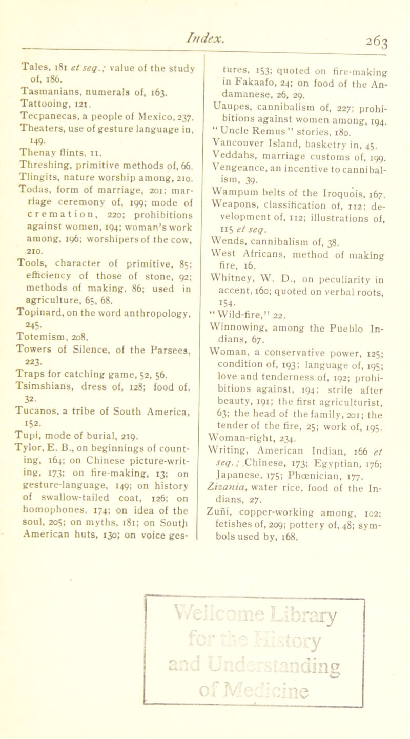 Tales, 181 et seq.; value of the study of. 186. Tasmanians, numerals of, 163. Tattooing, 121. Tecpanecas, a people of Mexico, 237. Theaters, use of gesture language in, 149. Thenay flints, n. Threshing, primitive methods of, 66. Tlingits, nature worship among. 210. Todas, form of marriage, 201: mar- riage ceremony of, 199; mode of cremation, 220; prohibitions against women, 194: woman’s work among, 196; worshipers of the cow, 210. Tools, character of primitive, 85; efhciency of those of stone, 92; methods of making, 86; used in agriculture, 65, 68. Topinard, on the word anthropology, 245- Totemism, 208. Towers of Silence, of the Parsees, 223. Traps for catching game, 52, 56. Tsimshians, dress of, 128; food of, 32. Tucanos. a tribe of South America, 152. Tupi, mode of burial, 219. Tylor, E. B., on beginnings of count- ing. 164; on Chinese picture-writ- ing, 173: on fire making, 13; on gesture-language, 149; on history of swallow-tailed coat, 126: on homophones. 174; on idea of the soul, 205: on myths, :8i; on Soufji American huts, 130: on voice ges- tures, 153; quoted on fire-making in Fakaafo, 24; on food of the An- damanese, 26, 29. Uaupes, cannibalism of, 227; prohi- bitions against women among, 194.  Uncle Remus ’’ stories, 180. Vancouver Island, basketry in, 45. Veddahs, marriage customs of, 199. Vengeance, an incentive to cannibal- ism, 39. Wampum belts of the Iroquois, 167. Weapons, classification of. 112; de- velopment of, 112; illustrations of, n5 et seq. Wends, cannibalism of, 38. West Africans, method of making fire, 16. Whitney, W. D., on peculiarity in accent, i6o; quoted on verbal roots, 154.  Wild-fire,” 22, Winnowing, among the Pueblo In- dians, 67. Woman, a conservative power, 125; condition of, 193; language of, 195; love and tenderness of, 192; prohi- bitions against, 194; strife after beauty. 191; tbe first agriculturist, 63; the head of the family, 201; the tender of the fire, 25; work of, 195. Woman-right, 234. Writing, American Indian, 166 et .Chinese, 173; Egyptian, 176; Japanese, 175; Phoenician, 177. Zizania, water rice, food of the In- dians, 27. Zufii, copper-working among, 102; fetishes of, 209; pottery of, 48; sym- bols used by, 168.