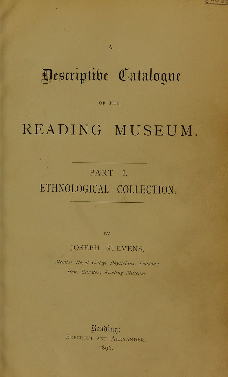 A OF THE READING MUSEUM. PART I. ETHNOLOGICAL COLLECTION. BY JOSEPH STEVENS, Member Royal College Physicians, London ; Mon. Curator, Reading Museum, Bcabrng: BeKCROFT AND Ar.EXANDKR. 1896.