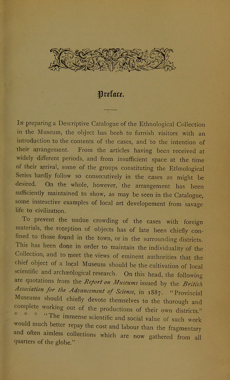 |3r*fa«. In preparing a Descriptive Catalogue of the Ethnological Collection in the Museum, the object has been to furnish visitors with an introduction to the contents of the cases, and to the intention of their arrangement. From the articles having been received at widely different periods, and from insufficient space at the time of their arrival, some of the groups constituting the Ethnological Series hardly follow so consecutively in the cases as might be desired. On the whole, however, the arrangement has been sufficiently maintained to show, as may be seen in the Catalogue, some instructive examples of local art developement from savage life to civilization. To prevent the undue crowding of the cases with foreign materials, the reception of objects has of late been chiefly con- fined to those found in the town, or in the surrounding districts. This has been done in order to maintain the individuality of the Collection, and to meet the views of eminent authorities that the chief object of a local Museum should be the cultivation of local scientific and archaeological research. On this head, the following are quotations from the Report on Museums issued by the British Association for the Advancement of Science, in 1887. “Provincial Museums should chiefly devote themselves to the thorough and complete working out of the productions of their own districts.” I he immense scientific and social value of such work would much better repay the cost and labour than the fragmentary and often aimless collections which are now gathered from all quarters of the globe.”