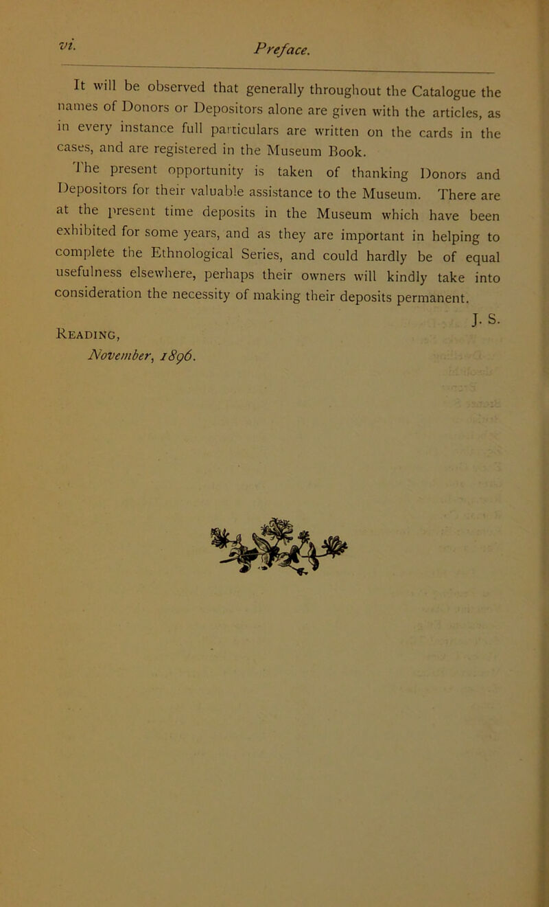 It will be observed that generally throughout the Catalogue the names of Donors or Depositors alone are given with the articles, as in every instance full particulars are written on the cards in the cases, and are registered in the Museum Book. 1 he present opportunity is taken of thanking Donors and Depositors for their valuable assistance to the Museum. There are at the present time deposits in the Museum which have been exhibited for some years, and as they are important in helping to complete the Ethnological Series, and could hardly be of equal usefulness elsewhere, perhaps their owners will kindly take into consideration the necessity of making their deposits permanent. J. S. Reading, November, 1896.