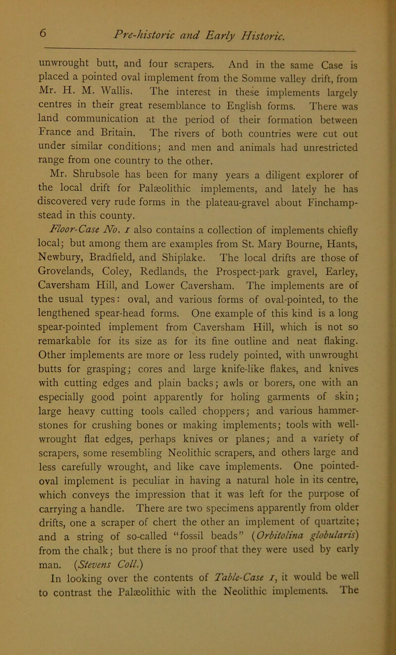 unwrought butt, and four scrapers. And in the same Case is placed a pointed oval implement from the Somme valley drift, from Mr. H. M. Wallis. The interest in these implements largely centres in their great resemblance to English forms. There was land communication at the period of their formation between France and Britain. The rivers of both countries were cut out under similar conditions; and men and animals had unrestricted range from one country to the other. Mr. Shrubsole has been for many years a diligent explorer of the local drift for Palaeolithic implements, and lately he has discovered very rude forms in the plateau-gravel about Finchamp- stead in this county. Floor-Case No. i also contains a collection of implements chiefly local; but among them are examples from St. Mary Bourne, Hants, Newbury, Bradfield, and Shiplake. The local drifts are those of Grovelands, Coley, Redlands, the Prospect-park gravel, Earley, Caversham Hill, and Lower Caversham. The implements are of the usual types: oval, and various forms of oval-pointed, to the lengthened spear-head forms. One example of this kind is a long spear-pointed implement from Caversham Hill, which is not so remarkable for its size as for its fine outline and neat flaking. Other implements are more or less rudely pointed, with unwrought butts for grasping; cores and large knife-like flakes, and knives with cutting edges and plain backs; awls or borers, one with an especially good point apparently for holing garments of skin; large heavy cutting tools called choppers; and various hammer- stones for crushing bones or making implements; tools with well- wrought flat edges, perhaps knives or planes; and a variety of scrapers, some resembling Neolithic scrapers, and others large and less carefully wrought, and like cave implements. One pointed- oval implement is peculiar in having a natural hole in its centre, which conveys the impression that it was left for the purpose of carrying a handle. There are two specimens apparently from older drifts, one a scraper of chert the other an implement of quartzite; and a string of so-called “fossil beads” (Orbitolina globularis) from the chalk; but there is no proof that they were used by early man. (Stevens Coll.) In looking over the contents of Table-Case /, it would be well to contrast the Palaeolithic with the Neolithic implements. The