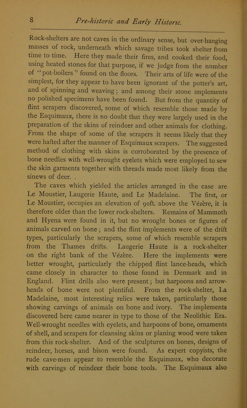 Rock-shelters are not caves in the ordinary sense, but over-hanging masses of rock, underneath which savage tribes took shelter from time to time. Here they made their fires, and cooked their food, using heated stones for that purpose, if we judge from the nnmber of pot-boilers found on the floors. Their arts of life were of the simplest, for they appear to have been ignorant of the potter’s art, and of spinning and weaving; and among their stone implements no polished specimens have been found. But from the quantity of flint scrapers discovered, some of which resemble those made by the Esquimaux, there is no doubt that they were largely used in the preparation of the skins of reindeer and other animals for clothing. From the shape of some of the scrapers it seems likely that they were hafted after the manner of Esquimaux scrapers. The suggested method of clothing with skins is corroborated by the presence of bone needles with well-wrought eyelets which were employed to sew the skin garments together with threads made most likely from the sinews of deer. . The caves which yielded the articles arranged in the case are Le Moustier, Laugerie Haute, and Le Madelaine. The first, or Le Moustier, occupies an elevation of 90ft. above the Vezbre, it is therefore older than the lower rock-shelters. Remains of Mammoth and Hyena were found in it, but no wrought bones or figures of animals carved on bone; and the flint implements were of the drift types, particularly the scrapers, some of which resemble scrapers from the Thames drifts. Laugerie Haute is a rock-shelter on the right bank of the Vezkre. Here the implements were better wrought, particularly the chipped flint lance-heads, which came closely in character to those found in Denmark and in England. Flint drills also were present; but harpoons and arrow- heads of bone were not plentiful. From the rock-shelter, la Madelaine, most interesting relics were taken, particularly those showing carvings of animals on bone and ivory. The implements discovered here came nearer in type to those of the Neolithic Era. Well-wrought needles with eyelets, and harpoons of bone, ornaments of shell, and scrapers for cleansing skins or planing wood were taken from this rock-shelter. And of the sculptures on bones, designs of reindeer, horses, and bison were found. As expert copyists, the rude cave-men appear to resemble the Esquimaux, who decorate with carvings of reindeer their bone tools. The Esquimaux also
