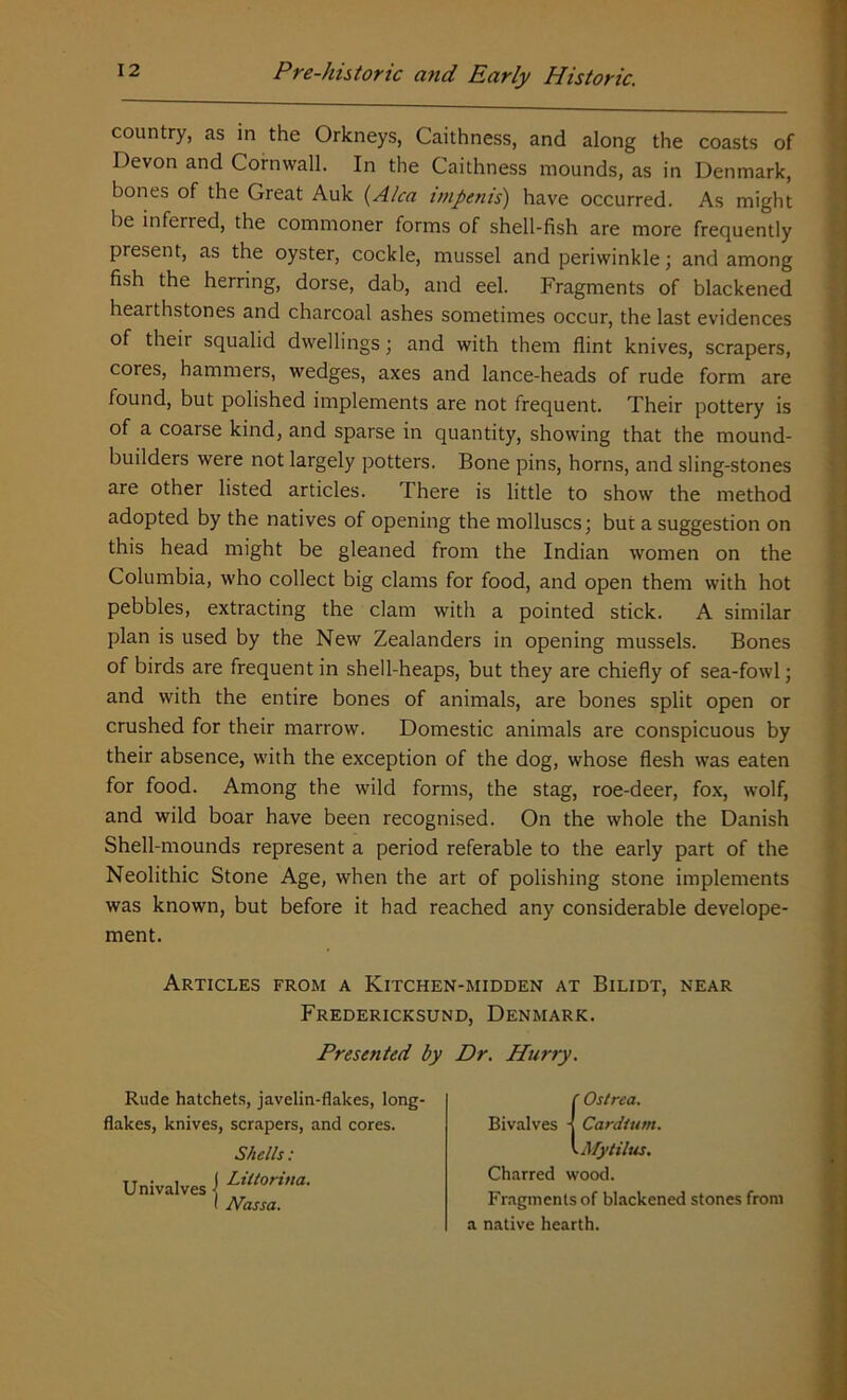 country, as in the Orkneys, Caithness, and along the coasts of Devon and Cornwall. In the Caithness mounds, as in Denmark, bones of the Great Auk (Alca tmpenis) have occurred. As might be inferred, the commoner forms of shell-fish are more frequently present, as the oyster, cockle, mussel and periwinkle; and among fish the herring, dorse, dab, and eel. Fragments of blackened hearthstones and charcoal ashes sometimes occur, the last evidences of their squalid dwellings; and with them flint knives, scrapers, cores, hammers, wedges, axes and lance-heads of rude form are found, but polished implements are not frequent. Their pottery is of a coarse kind, and sparse in quantity, showing that the mound- builders were not largely potters. Bone pins, horns, and sling-stones are other listed articles. There is little to show the method adopted by the natives of opening the molluscs; but a suggestion on this head might be gleaned from the Indian women on the Columbia, who collect big clams for food, and open them with hot pebbles, extracting the clam with a pointed stick. A similar plan is used by the New Zealanders in opening mussels. Bones of birds are frequent in shell-heaps, but they are chiefly of sea-fowl; and with the entire bones of animals, are bones split open or crushed for their marrow. Domestic animals are conspicuous by their absence, with the exception of the dog, whose flesh was eaten for food. Among the wild forms, the stag, roe-deer, fox, wolf, and wild boar have been recognised. On the whole the Danish Shell-mounds represent a period referable to the early part of the Neolithic Stone Age, when the art of polishing stone implements was known, but before it had reached any considerable develope- ment. Articles from a Kitchen-midden at Bilidt, near Fredericksund, Denmark. Presented by Dr. Hurry. Rude hatchets, javelin-flakes, long flakes, knives, scrapers, and cores. Shells: Univalves Univalves j ' tVassa. Charred wood. Fragments of blackened stones from a native hearth.