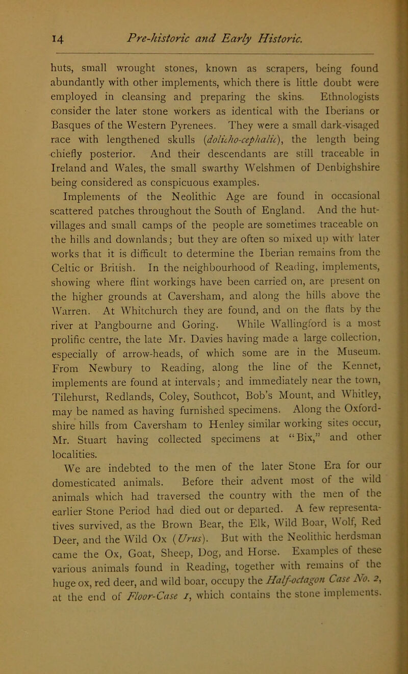 huts, small wrought stones, known as scrapers, being found abundantly with other implements, which there is little doubt were employed in cleansing and preparing the skins. Ethnologists consider the later stone workers as identical with the Iberians or Basques of the Western Pyrenees. They were a small dark-visaged race with lengthened skulls (dolicho-cephalit), the length being chiefly posterior. And their descendants are still traceable in Ireland and Wales, the small swarthy Welshmen of Denbighshire being considered as conspicuous examples. Implements of the Neolithic Age are found in occasional scattered patches throughout the South of England. And the hut- villages and small camps of the people are sometimes traceable on the hills and downlands; but they are often so mixed up with later works that it is difficult to determine the Iberian remains from the Celtic or British. In the neighbourhood of Reading, implements, showing where flint workings have been carried on, are present on the higher grounds at Caversham, and along the hills above the Warren. At Whitchurch they are found, and on the flats by the river at Pangbourne and Goring. While Wallingford is a most prolific centre, the late Mr. Davies having made a large collection, especially of arrow-heads, of which some are in the Museum. From Newbury to Reading, along the line of the Rennet, implements are found at intervals; and immediately near the town, Tilehurst, Redlands, Coley, Southcot, Bob’s Mount, and Whitley, may be named as having furnished specimens. Along the Oxford- shire hills from Caversham to Henley similar working sites occur, Mr. Stuart having collected specimens at “Bix,” and other localities. We are indebted to the men of the later Stone Era for our domesticated animals. Before their advent most of the  ild animals which had traversed the country with the men of the earlier Stone Period had died out or departed. A few representa- tives survived, as the Brown Bear, the Elk, Wild Boar, \Y olf, Red Deer, and the Wild Ox (Urus). But with the Neolithic herdsman came the Ox, Goat, Sheep, Dog, and Horse. Examples of these various animals found in Reading, together with remains of the huge ox, red deer, and wild boar, occupy the Half-octagon Case No. 2, at the end of Floor-Case /, which contains the stone implements.