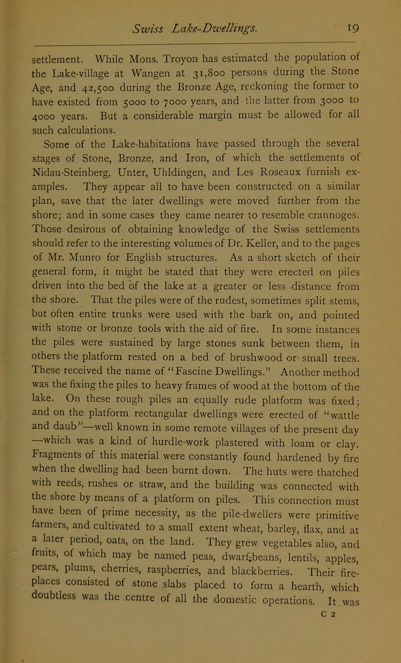 settlement. While Mons. Trovon has estimated the population of the Lake-village at Wangen at 31,800 persons during the Stone Age, and 42,500 during the Bronze Age, reckoning the former to have existed from 5000 to 7000 years, and the latter from 3000 to 4000 years. But a considerable margin must be allowed for all such calculations. Some of the Lake-habitations have passed through the several stages of Stone, Bronze, and Iron, of which the settlements of Nidau-Steinberg, Unter, Uhldingen, and Les Roseaux furnish ex- amples. They appear all to have been constructed on a similar plan, save that the later dwellings were moved further from the shore; and in some cases they came nearer to resemble crannoges. Those desirous of obtaining knowledge of the Swiss settlements should refer to the interesting volumes of Dr. Keller, and to the pages of Mr. Munro for English structures. As a short sketch of their general form, it might be stated that they were erected on piles driven into the bed of the lake at a greater or less distance from the shore. That the piles were of the rudest, sometimes split stems, but often entire trunks were used with the bark on, and pointed with stone or bronze tools with the aid of fire. In same instances the piles were sustained by large stones sunk between them, in others the platform rested on a bed of brushwood or small trees. These received the name of “Fascine Dwellings.” Another method was the fixing the piles to heavy frames of wood at the bottom of the lake. On these rough piles an equally rude platform Was fixed; and on the platform rectangular dwellings were erected of “wattle and daub”—well known in some remote villages of the present day which was a kind of hurdle-work plastered with loam or clay. Fragments of this material were constantly found hardened by fire when the dwelling had been burnt down. The huts were thatched with reeds, rushes or straw, and the building was connected with the shore by means of a platform on piles. This connection must have been of prime necessity, as the pile-dwellers were primitive farmers, and cultivated to a small extent wheat, barley, flax, and at a later period, oats, on the land. They grew vegetables also, and fruits, of which may be named peas, dwarf;beans, lentils, apples, pears, plums, cherries, raspberries, and blackberries. Their fire- places consisted of stone slabs placed to form a hearth, which doubtless was the centre of all the domestic operations. It was