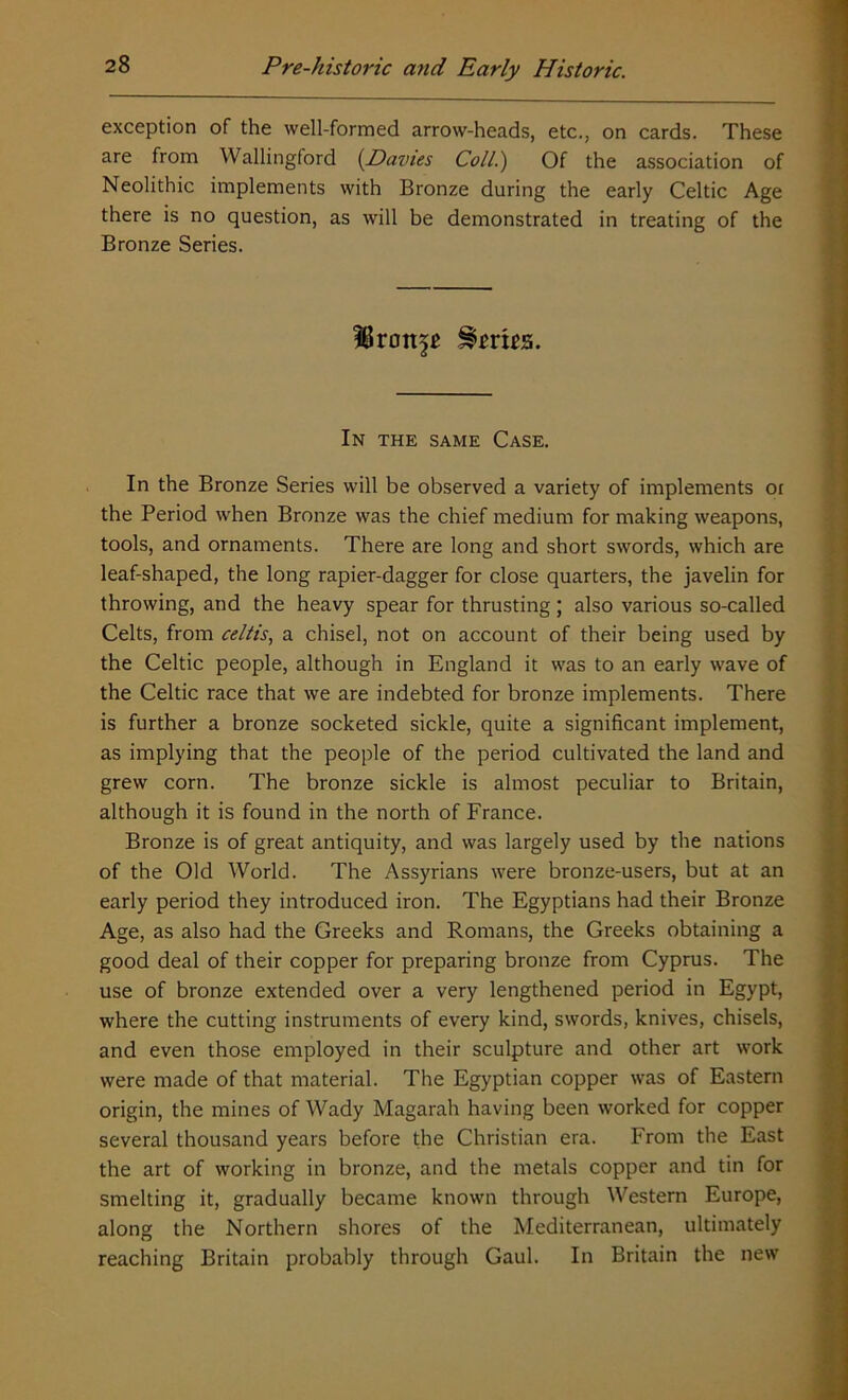 exception of the well-formed arrow-heads, etc., on cards. These are from Wallingford (Davies Coll.) Of the association of Neolithic implements with Bronze during the early Celtic Age there is no question, as will be demonstrated in treating of the Bronze Series. 38ron^ §m£s. In the same Case. In the Bronze Series will be observed a variety of implements or the Period when Bronze was the chief medium for making weapons, tools, and ornaments. There are long and short swords, which are leaf-shaped, the long rapier-dagger for close quarters, the javelin for throwing, and the heavy spear for thrusting; also various so-called Celts, from celtis, a chisel, not on account of their being used by the Celtic people, although in England it was to an early wave of the Celtic race that we are indebted for bronze implements. There is further a bronze socketed sickle, quite a significant implement, as implying that the people of the period cultivated the land and grew corn. The bronze sickle is almost peculiar to Britain, although it is found in the north of France. Bronze is of great antiquity, and was largely used by the nations of the Old World. The Assyrians were bronze-users, but at an early period they introduced iron. The Egyptians had their Bronze Age, as also had the Greeks and Romans, the Greeks obtaining a good deal of their copper for preparing bronze from Cyprus. The use of bronze extended over a very lengthened period in Egypt, where the cutting instruments of every kind, swords, knives, chisels, and even those employed in their sculpture and other art work were made of that material. The Egyptian copper was of Eastern origin, the mines of Wady Magarah having been worked for copper several thousand years before the Christian era. From the East the art of working in bronze, and the metals copper and tin for smelting it, gradually became known through Western Europe, along the Northern shores of the Mediterranean, ultimately reaching Britain probably through Gaul. In Britain the new