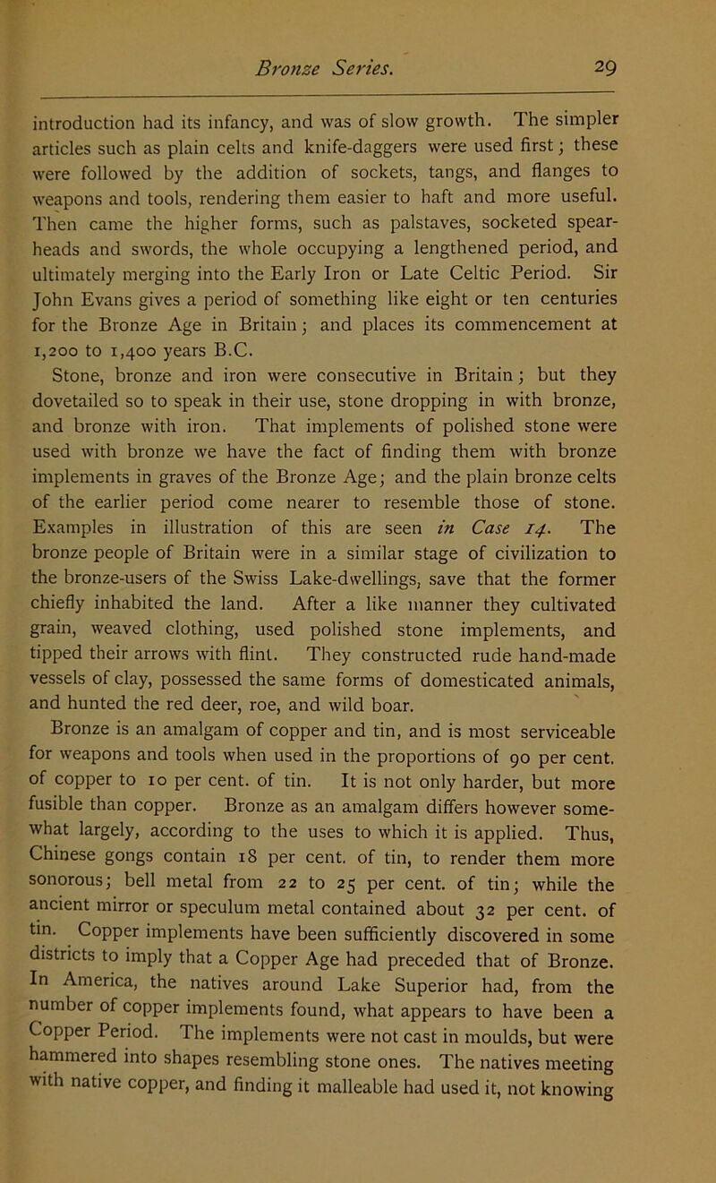 introduction had its infancy, and was of slow growth. The simpler articles such as plain celts and knife-daggers were used first; these were followed by the addition of sockets, tangs, and flanges to weapons and tools, rendering them easier to haft and more useful. Then came the higher forms, such as palstaves, socketed spear- heads and swords, the whole occupying a lengthened period, and ultimately merging into the Early Iron or Late Celtic Period. Sir John Evans gives a period of something like eight or ten centuries for the Bronze Age in Britain; and places its commencement at 1,200 to 1,400 years B.C. Stone, bronze and iron were consecutive in Britain; but they dovetailed so to speak in their use, stone dropping in with bronze, and bronze with iron. That implements of polished stone were used with bronze we have the fact of finding them with bronze implements in graves of the Bronze Age; and the plain bronze celts of the earlier period come nearer to resemble those of stone. Examples in illustration of this are seen in Case 14. The bronze people of Britain were in a similar stage of civilization to the bronze-users of the Swiss Lake-dwellings, save that the former chiefly inhabited the land. After a like manner they cultivated grain, weaved clothing, used polished stone implements, and tipped their arrows with flint. They constructed rude hand-made vessels of clay, possessed the same forms of domesticated animals, and hunted the red deer, roe, and wild boar. Bronze is an amalgam of copper and tin, and is most serviceable for weapons and tools when used in the proportions of 90 per cent, of copper to 10 per cent, of tin. It is not only harder, but more fusible than copper. Bronze as an amalgam differs however some- what largely, according to the uses to which it is applied. Thus, Chinese gongs contain 18 per cent, of tin, to render them more sonorous; bell metal from 22 to 25 per cent, of tin; while the ancient mirror or speculum metal contained about 32 per cent, of tin. Copper implements have been sufficiently discovered in some districts to imply that a Copper Age had preceded that of Bronze. In America, the natives around Lake Superior had, from the number of copper implements found, what appears to have been a Copper Period. The implements were not cast in moulds, but were hammered into shapes resembling stone ones. The natives meeting with native copper, and finding it malleable had used it, not knowing