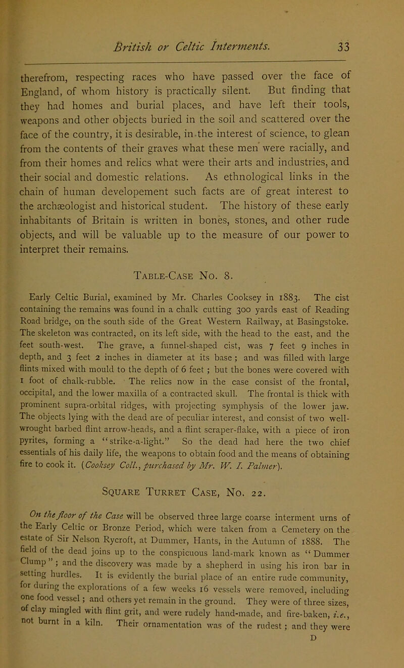 therefrom, respecting races who have passed over the face of England, of whom history is practically silent. But finding that they had homes and burial places, and have left their tools, weapons and other objects buried in the soil and scattered over the face of the country, it is desirable, in-the interest of science, to glean from the contents of their graves what these men were racially, and from their homes and relics what were their arts and industries, and their social and domestic relations. As ethnological links in the chain of human developement such facts are of great interest to the archaeologist and historical student. The history of these early inhabitants of Britain is written in bones, stones, and other rude objects, and will be valuable up to the measure of our power to interpret their remains. Table-Case No. 8. Early Celtic Burial, examined by Mr. Charles Cooksey in 1883. The cist containing the remains was found in a chalk cutting 300 yards east of Reading Road bridge, on the south side of the Great Western Railway, at Basingstoke. The skeleton was contracted, on its left side, with the head to the east, and the feet south-west. The grave, a funnel-shaped cist, was 7 feet 9 inches in depth, and 3 feet 2 inches in diameter at its base; and was filled with large flints mixed with mould to the depth of 6 feet ; but the bones were covered with I foot of chalk-rubble. The relics now in the case consist of the frontal, occipital, and the lower maxilla of a contracted skull. The frontal is thick with prominent supra-orbital ridges, with projecting symphysis of the lower jaw. The objects lying with the dead are of peculiar interest, and consist of two well- wrought barbed flint arrow-heads, and a flint scraper-flake, with a piece of iron pyrites, forming a “ strike-a-light.” So the dead had here the two chief essentials of his daily life, the weapons to obtain food and the means of obtaining fire to cook it. (Cooksey Coll., purchased by Mr. IV. I. Palmer). Square Turret Case, No. 22. On the floor of the Case will be observed three large coarse interment urns of the Early Celtic or Bronze Period, which were taken from a Cemetery on the estate of Sir Nelson Rycroft, at Dummer, Hants, in the Autumn of 1S88. The field of the dead joins up to the conspicuous land-mark known as “ Dummer Clump ” ; and the discovery was made by a shepherd in using his iron bar in setting hurdles. It is evidently the burial place of an entire rude community, for during the explorations of a few weeks 16 vessels were removed, including one food vessel; and others yet remain in the ground. They were of three sizes* o clay mingled with flint grit, and were rudely hand-made, and fire-baken, i.e., not burnt in a kiln. Their ornamentation was of the rudest; and they were D