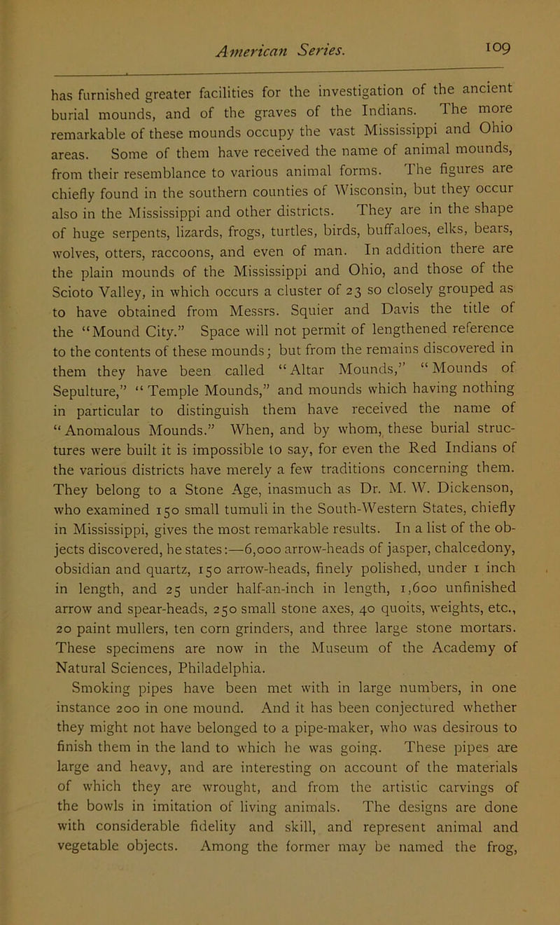 has furnished greater facilities for the investigation of the ancient burial mounds, and of the graves of the Indians. The more remarkable of these mounds occupy the vast Mississippi and Ohio areas. Some of them have received the name of animal mounds, from their resemblance to various animal forms. The figures are chiefly found in the southern counties of Wisconsin, but they occur also in the Mississippi and other districts. They are in the shape of huge serpents, lizards, frogs, turtles, birds, buffaloes, elks, bears, wolves, otters, raccoons, and even of man. In addition there are the plain mounds of the Mississippi and Ohio, and those of the Scioto Valley, in which occurs a cluster of 23 so closely grouped as to have obtained from Messrs. Squier and Davis the title of the “Mound City.” Space will not permit of lengthened reference to the contents of these mounds; but from the remains discovered in them they have been called “Altar Mounds,’ “Mounds of Sepulture,” “ Temple Mounds,” and mounds which having nothing in particular to distinguish them have received the name of “ Anomalous Mounds.” When, and by whom, these burial struc- tures were built it is impossible to say, for even the Red Indians of the various districts have merely a few traditions concerning them. They belong to a Stone Age, inasmuch as Dr. M. W. Dickenson, who examined 150 small tumuli in the South-Western States, chiefly in Mississippi, gives the most remarkable results. In a list of the ob- jects discovered, he states:—-6,000 arrow-heads of jasper, chalcedony, obsidian and quartz, 150 arrow-heads, finely polished, under x inch in length, and 25 under half-an-inch in length, 1,600 unfinished arrow and spear-heads, 250 small stone axes, 40 quoits, weights, etc., 20 paint mullers, ten corn grinders, and three large stone nxortars. These specimens are now in the Museum of the Academy of Natural Sciences, Philadelphia. Smoking pipes have been met with in large numbers, in one instance 200 in one mound. And it has been conjectured whether they might not have belonged to a pipe-maker, who was desirous to finish them in the land to which he was going. These pipes are large and heavy, and are interesting on account of the materials of which they are wrought, and from the artistic carvings of the bowls in imitation of living animals. The designs are done with considerable fidelity and skill, and represent animal and vegetable objects. Among the former may be named the frog,