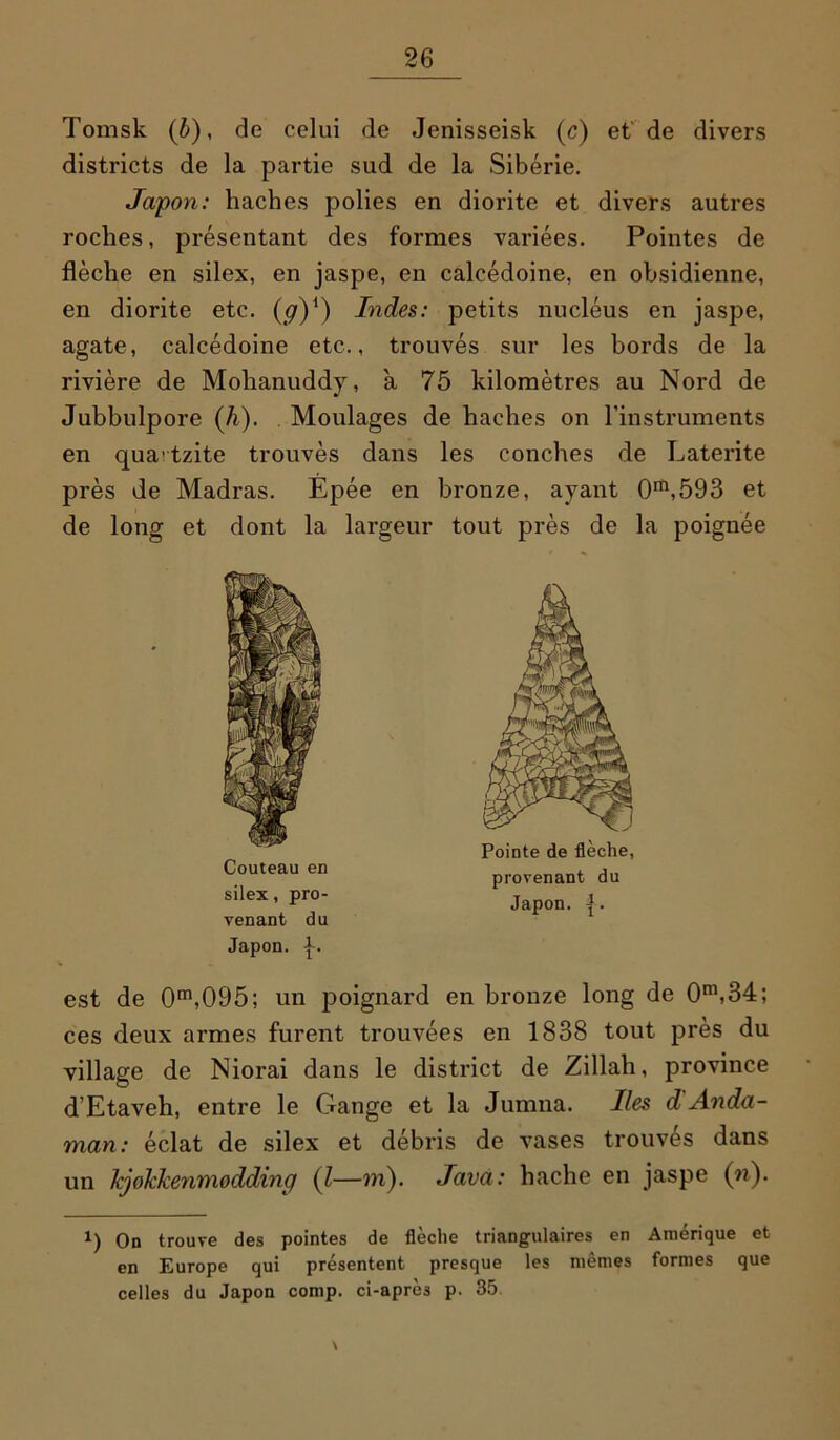 Tomsk (b), de celui de Jenisseisk (c) et de divers districts de la partie sud de la Sibérie. Japon: haches polies en diorite et divers autres roches, présentant des formes variées. Pointes de flèche en silex, en jaspe, en calcédoine, en obsidienne, en diorite etc. (ÿ)1) Indes: petits nucléus en jaspe, agate, calcédoine etc., trouvés sur les bords de la rivière de Mohanuddy, à 75 kilomètres au Nord de Jubbulpore (A). Moulages de haches on l’instruments en qua'tzite trouvés dans les conches de Latérite près de Madras. Epée en bronze, ayant 0m,593 et de long et dont la largeur tout près de la poignée Pointe de flèche, provenant du silex’Pr°- Japon. {. venant du Japon, p. est de 0m,095; un poignard en bronze long de 0m,34; ces deux armes furent trouvées en 1838 tout près du village de Niorai dans le district de Zillah, province d’Etaveh, entre le Gange et la Jumna. Iles d Anda- man: éclat de silex et débris de vases trouvés dans un kjokkenmodding (l—m). Java: hache en jaspe (n). 1) On trouve des pointes de flèche triangulaires en Amérique et en Europe qui présentent presque les mêmes formes que celles du Japon comp. ci-après p. 35 \