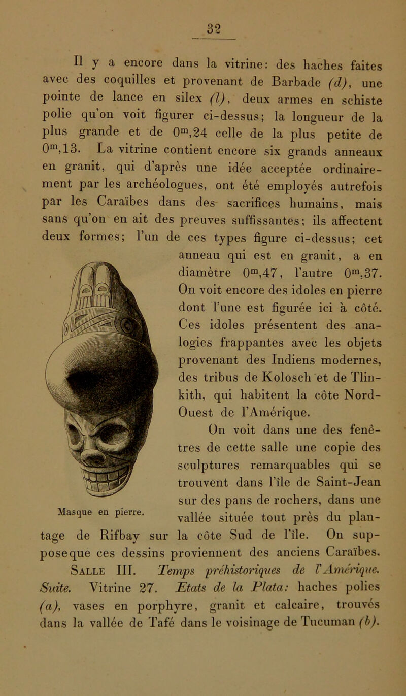 Il j a encore dans la vitrine: des haches faites avec des coquilles et provenant de Barbade (d), une pointe de lance en silex (l), deux armes en schiste polie qu’on voit figurer ci-dessus; la longueur de la plus grande et de 0n\24 celle de la plus petite de 0m,13. La vitrine contient encore six grands anneaux en granit, qui d apres une idée acceptée ordinaire- ment par les archéologues, ont été employés autrefois par les Caraïbes dans des sacrifices humains, mais sans qu on en ait des preuves suffissantes; ils affectent deux formes; 1 un de ces types figure ci-dessus; cet anneau qui est en granit, a en diamètre 0m,47, l’autre 0m,37. On voit encore des idoles en pierre dont l une est figurée ici à côté. Ces idoles présentent des ana- logies frappantes avec les objets provenant des Indiens modernes, des tribus de Kolosch et de Tlin- kith, qui habitent la côte Nord- Ouest de l’Amérique. On voit dans une des fenê- tres de cette salle une copie des sculptures remarquables qui se trouvent dans l’ile de Saint-Jean sur des pans de rochers, dans une vallée située tout près du plan- tage de Rifbay sur la côte Sud de l’ile. On sup- pose que ces dessins proviennent des anciens Caraïbes. Salle III. Temps préhistoriques de l'Amérique. Suite. Vitrine 27. Etats de la Plata: haches polies (a), vases en porphyre, granit et calcaire, trouvés dans la vallée de Tafé dans le voisinage de Tucuman (b). Masque en pierre.