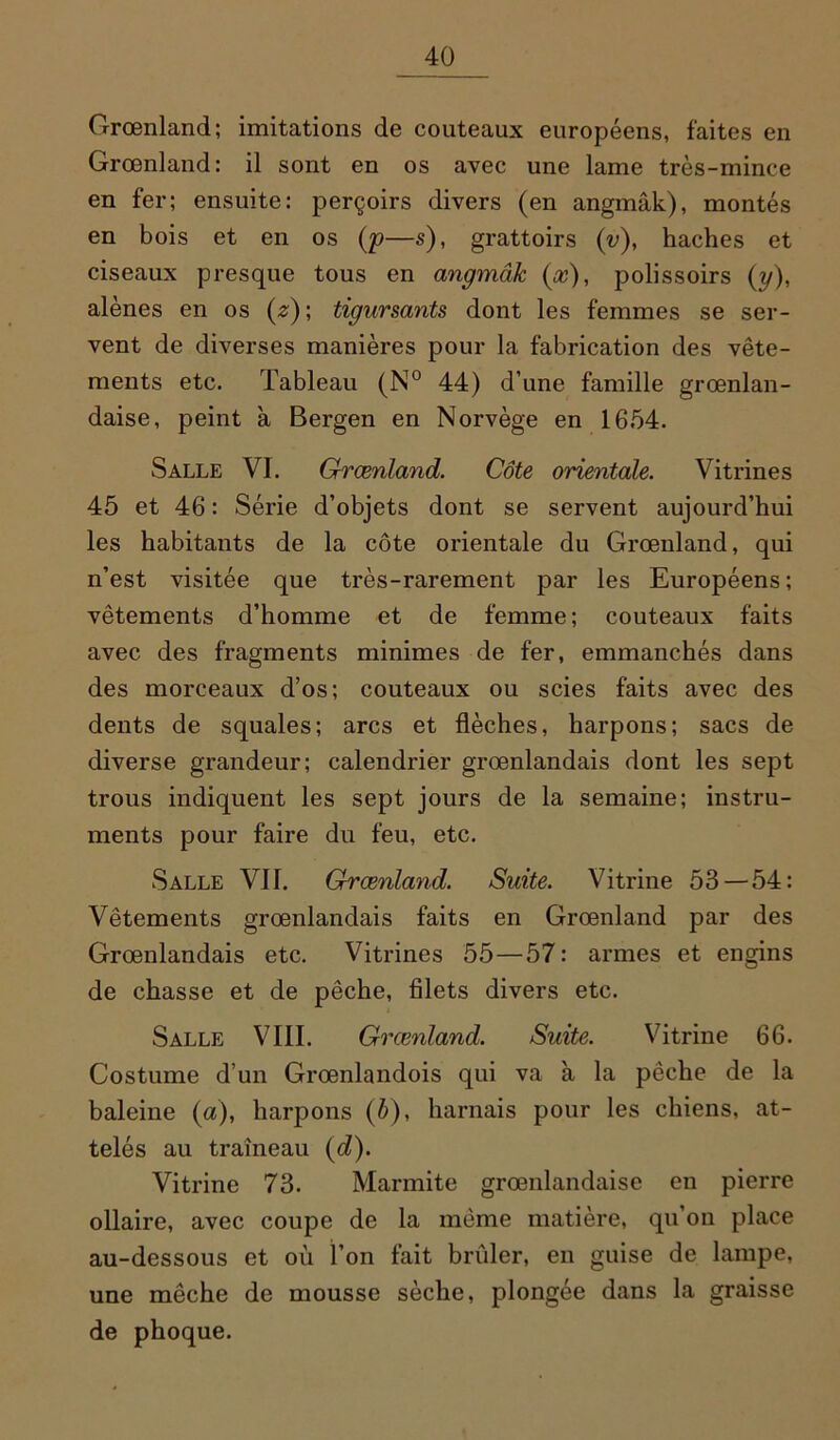 Grœnland; imitations de couteaux européens, faites en Groenland: il sont en os avec une lame très-mince en fer; ensuite: perçoirs divers (en angmâk), montés en bois et en os (p—s), grattoirs (v), haches et ciseaux presque tous en angmâk (a?), polissoirs (y), alênes en os (z)\ tigursants dont les femmes se ser- vent de diverses manières pour la fabrication des vête- ments etc. Tableau (N° 44) d’une famille grœnlan- daise, peint à Bergen en Norvège en 1654. Salle VI. Grœnland. Côte orientale. Vitrines 45 et 46 : Série d’objets dont se servent aujourd’hui les habitants de la côte orientale du Grœnland, qui n’est visitée que très-rarement par les Européens; vêtements d’homme et de femme ; couteaux faits avec des fragments minimes de fer, emmanchés dans des morceaux d’os; couteaux ou scies faits avec des dents de squales; arcs et flèches, harpons; sacs de diverse grandeur; calendrier grœnlandais dont les sept trous indiquent les sept jours de la semaine; instru- ments pour faire du feu, etc. Salle VII. Grœnland. Suite. Vitrine 53 — 54: Vêtements grœnlandais faits en Grœnland par des Grœnlandais etc. Vitrines 55—57: armes et engins de chasse et de pêche, filets divers etc. Salle VIII. Grœnland. Suite. Vitrine 66. Costume d’un Grœnlandois qui va à la pêche de la baleine (a), harpons (é), harnais pour les chiens, at- telés au traîneau (d). Vitrine 73. Marmite grœnlandaise en pierre ollaire, avec coupe de la même matière, qu’on place au-dessous et où l’on fait brûler, en guise de lampe, une mèche de mousse sèche, plongée dans la graisse de phoque.