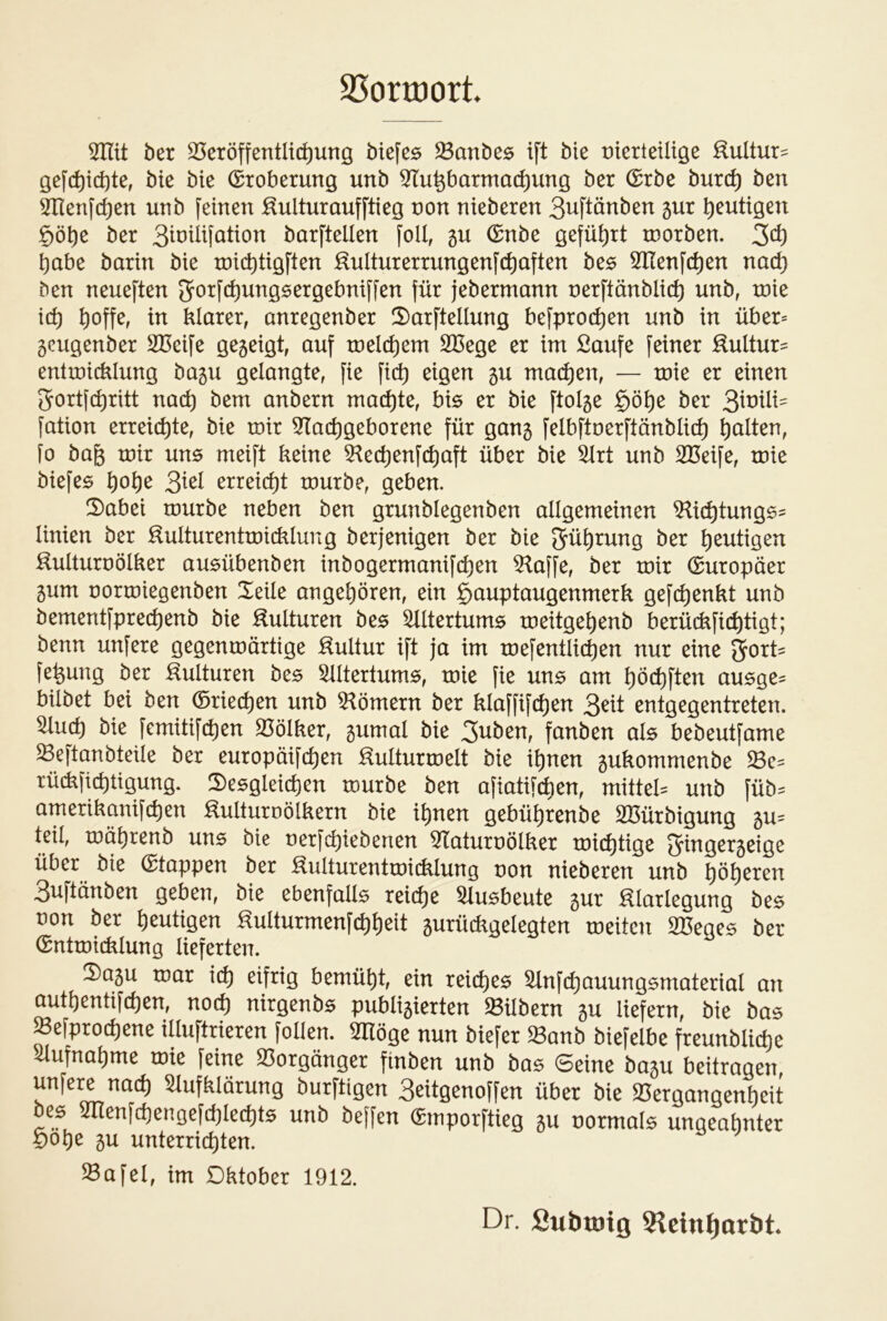 25ortt)ort 5Ilit ber 25cröffentlic^ung btefes ^Banbes ift bie üterleütöe :^ultur:= gej'd)icbtßf bte bie (Eroberung unb ^Tu^barmac^ung ber (£rbe bur(^ ben 5llenfc^cn unb feinen :Kulturaufftieg non nieberen 3uftänben 5ur genügen §ö^e ber barftellen foll, gu (Snbe geführt tnorben. 3^^ habe barin bie roicbtigften :^ulturerrungenfc^aften be^ 3^Renfc^en nac^ ben neueften Jf^tfc^ungsergebniffen für jebermann nerftänblic^ unb, xnie id) ^offe, in klarer, anregenber 5)arftellung befproc^en unb in über* 5cugenber SBeife gegeigt, auf tneld)em 2Bege er im Saufe feiner :^ultur= entmicklung bagu gelangte, fie fict) eigen gu mailen, — tnie er einen 2rortf(^ritt nad) bem anbern machte, bis er bie ftolge §ö^e ber 3^^^^^^= fation erreid)te, bie mir 5Tad)geborene für gang felbftnerftänbli(^ galten, fo bag mir uns meift keine 5^ed)enfc^aft über bie 5lrt unb SBeife, mie biefes ^o^e 3^^^ erreid)t mürbe, geben. 2)abei mürbe neben ben grunblegenben allgemeinen ^i(^tung6= linien ber Kultur entmicklung berjenigen ber bie gü^rung ber heutigen ^ulturnölker ausübenben inbogermanifcl)en 5^affe, ber mir (Europäer gum normiegenben Xeile angeboren, ein Hauptaugenmerk gefc^enkt unb bementfpre(^enb bie Kulturen be$ Altertums meitge^enb berückfii^tigt; benn unfere gegenmärtige Kultur ift ja im mefentlic^en nur eine ^oxU fe^ung ber Kulturen be5 ^Itertum^, mie fie un^ am ^öct)ften au^ge^ hübet bei ben ®riecl)en unb 5^ömern ber klaffifcl)en 3^^l^ entgegentreten, ^ud) bie femitifc^en 25ölker, gumal bie 3uben, fanben al$ bebeutfame Seftanbteile ber europmfcl)en Kulturmelt bie il)nen gukommenbe rü(kficl)ügung. S)e5gleicl)en mürbe ben afiatifc^en, mittel^ unb füb:= amerikanifct)en Kulturnölkern bie i^nen gebül)renbe SBürbigung gu= teil, mä^renb uns bie nerfc^iebenen ^Taturnölker mid)tige Sringergeige über bie (Etappen ber KulturentmitKlung non nieberen unb ^ö^eren 3uftänben geben, bie ebenfalls reiche ^lusbeute gur Klarlegung bes von ber heutigen Kulturmenfcl)^eit gurückgelegten meitcn SBeges ber (SntmiiKlung lieferten. 2)agu mar xd) eifrig bemüht, ein reiches ^nfd^auungsmaterial an autl)entifcl)en, noc^ nirgenbs publigierten Silbern gu liefern, bie bas ^efprod)ene illuftrieren follen. SHöge nun biefer $8anb biefelbe freunblicl)e ^ufna^me mie feine 23orgänger finben unb bas Seine bagu beitragen, unfere nad) Aufklärung burftigen 3eitgenoffen über bie 25ergangenl)eit bes Alenfc^engefd)le(t)ts unb beffen (Smporftieg gu normals ungeahnter öobe gu unterricl)ten. ^afel, im Oktober 1912. Dr. Subtöig Slcin^arbt