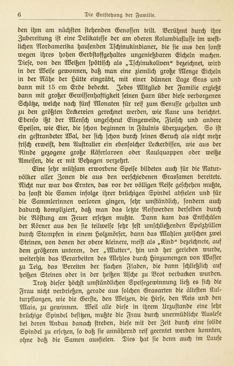 ben t^m am nät^ften fte^enben (Senoffen teilt, ^erü^mt burc^ it)rc Subereitung tft eine 2)elikateffe ber am oberen :^olumbiaflufj’e im roeft^ liefen 51^orbameriba ^aufenben Xfe^inukinbianer, bie fie aus ben [onft megen i^res ^o^en ®erbftoffge^)altes ungenießbaren (^i(^eln mad)en. S)iefe, non ben Süeißen fpöttifc^ als „X[c^inukolinen begeit^net, roirb in ber SBeife geroonnen, baß man eine 5iemli(^ große ^enge (Sicheln in ber 3Tä^e ber §ütte eingräbt, mit einer bünnen ßage ©ras unb bann mit 15 cm Grbe bebeckt. 5HitgIieb ber (J^milie ergießt bann mit großer ©etni[fen^aftigkeit feinen §arn über biefe nerborgenen Schöße, tnel(ße naeß fünf ^Honaten für reif gum ©enuffe gehalten unb 5U ben größten Seiliereien geredjnet roerben, tnie ^ane uns beriißtet. ©benfo ißt ber 5Ilenf(ß ungef(ßeut ©ingeroeibe, 3^eif(ß unb anbere 6peifen, roie ©ier, bie f(ßon beginnen in Fäulnis über5uge^en. 6o ift ein geftranbeter 2Bal, ber fid) fd)on bureß feinen ©eru(ß als nic^t me^r frif(ß ermeift, bem ^uftralier ein ebenfold)er Seckerbiffen, roie aus ber 5linbe gezogene große ßöferlaroen ober Saulquappen ober roeiße Ulmeifen, bie er mit ^eßagen oerge^rt. ©ine feßr mü^fam erroorbene 6peife bilbeten and) für bie ^latur^ oölker aller 3onen bie aus ben oerf^iebenen ©rasfamen bereitete. Wiid)i nur toar bas ©rnten, bas oor ber oöUigen %ife gefd)e^en mußte, ba fonft bie 6amen infolge i^rer brüchigen 6pinbel abfielen unb für bie Sammlerinnen oerloren gingen, fe^r umftänblid), fonbern aueß babur(ß kompli5iert, baß man bas Icßte ^leiftoerben berfelben bureß bie 51öftung am erfeßen mußte. X)ann kam bas ©ntfd)älen ber Sörner aus ben fie teilroeife fe^r feft umf(ßließenben Spel5^üllen burc^ Stampfen in einem ^oljmörfer, bann bas 5IIal)len groifdien sroei Steinen, oon benen ber obere kleinere, meift als „Sinb be5eid)nete, auf bem größeren unteren, ber „^Hutter, ^in unb ^er gerieben rourbe, roeiter^in bas 25erarbeiten bes 5He^les burd) §inäumengen oon SCaffer 5U Xeig, bas bereiten ber flatßen Stoben, bie bann fd)ließli(ß auf Reißen Steinen ober in ber l)eißen 5lfd)e gu Srot oerbadien rourben. Xroß biefer ^ö(ßft umftänblid)en Speifegetoinnung ließ es fid) bie 3rau ni(ßt oerbrießen, gerabe aus fold)en ©rasarten bie ölteften Sul- turpflan5en, roie bie ©erfte, ben 2Bei5en, bie §irfe, ben 51eis unb ben 5Ilais, 5U getoinnen. SBeil alle biefe in i^rem Ilr5uftanbe eine fe^r brüd)ige Spinbel befißen, mußte bie 3^au burd) unermüblid)e 5luslcfe bei bereu ^nbau banaeß ftreben, biefe mit ber burd) eine foUbe Spinbel 5U erfeßen, fo baß fie annäßernb reif geerntet toerben konnten, oßne baß bie Samen ausfielen. 2)ies ßat fie benn and) im ßaufe