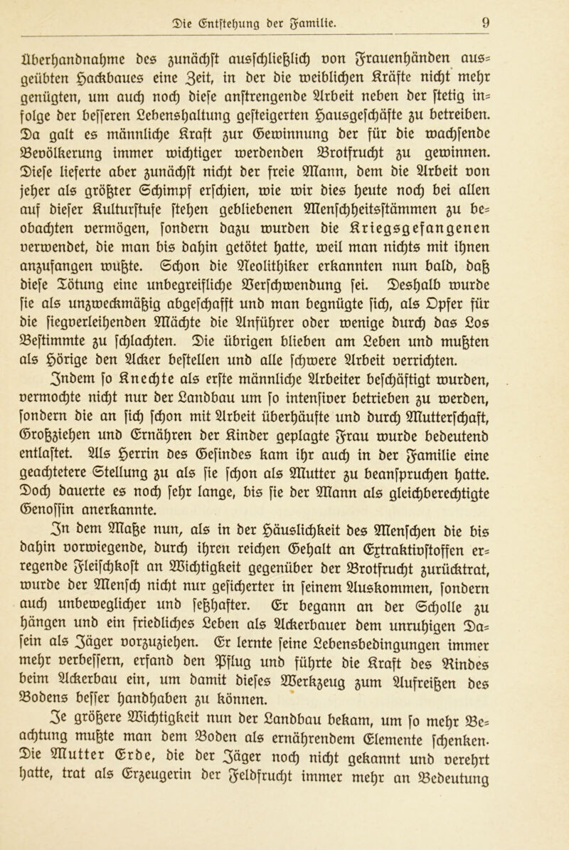 llber^anbna^me bc6 gunöc^ft ausfc^liefeltt^ von grrauen^änben aus- geübten §acübaues eine in ber bie tnetblit^en Kräfte nic^t me^r genügten, um and) no(^ biefe anftrengenbe Arbeit neben ber ftetig in= folge ber befferen fiebens^altung gefteigerten §ausgef(^äfte gu betreiben. 2)a galt es männliche :^raft 5ur ©eminnung ber für bie mat^fenbe $8eoölkerung immer mit^tiger toerbenben ^rotfru(^t gu geroinnen. S)iefe lieferte aber ^unäc^ft nic^t ber freie SfHann, bem bie Slrbeit non je^er als größter (Schimpf erfc^ien, mie mir bies ^eute noc^ bei allen auf biefer Kulturftufe fte^en gebliebenen SHenfe^^eitsftämmen 5U be= obat^ten uermögen, fonbern ba5u mürben bie ^Kriegsgefangenen nermenbet, bie man bis ba^in getötet ^atte, meil man nichts mit i^nen an^ufangen müßte. 6(^on bie 9IeoIit^iber erkannten nun halb, baß biefe Xötung eine unbegreifliche S3erf(hmenbung fei. S)es^alb mürbe fie als ungmetümößig abgefc^afft unb man begnügte fich, als Dpfer für bie fiegnerlei^enben STlächte bie ^Infü^rer ober menige burch bas £os ^eftimmte 5U fchlachten. 2)ie übrigen blieben am £eben unb mußten als g)örige ben dicker beftellen unb alle fermere Arbeit uerrichten. 3nbem fo Knechte als erfte männliche 5lrbeiter befchöftigt mürben, nermochte nicht nur ber ßanbbau um fo intenfiner betrieben 5U merben, fonbern bie an fich fchon mit 5lrbeit überhäufte unb burch ^Ilutterfchaft, ®roß5iehen unb (Ernähren ber Kinber geplagte 5Jrau mürbe bebeutenb entlaftet. 5lls §errin Des ©efinbes kam ihr auch ber J^üntilie eine geachtetere Stellung gu als fie fchon als SHutter 5U beanfpruchen hütte. 5)och bauerte es noch fehr lange, bis fie ber STlann als gleichberechtigte ©enoffin anerkannte. Zn bem 3Ilaße nun, als in ber Häuslichkeit bes Sfllenfchen bie bis bahin normiegenbe, bur^ ihren reichen ®ehalt an (gjtraktmftoffen er= regenbe gleifchkoft an SBichtigkeit gegenüber ber ^rotfrucht 5urücktrat, mürbe ber STlenfch nicht nur gefieberter in feinem Auskommen, fonbern auch unbemeglicher unb feßhafter. Sr begann an ber Scholle 5U hängen unb ein friebliches Seben als Sickerbauer bem unruhigen 5)a= fein als Säger uor5U5iehen. Sr lernte feine Öebensbebingungen immer mehr nerbeffern, erfanb ben ^flug unb führte bie Kraft bes Slinbes beim Sickerbau ein, um bamit biefes 3Berk5eug gum Slufreißen bes Kobens beffer hanbhaben 511 können. 3e größere Seichtigkeit nun ber ßanbbau bekam, um fo mehr $8e= achtung mußte man bem $Boben als ernährenbem Slemente fchenken. 2)ie SHutter Srbe, bie ber S^ger noch nicht gekannt unb nerehrt hatte, trat als Sr^eugerin ber Selbfrucht immer mehr an ^Bebeutung