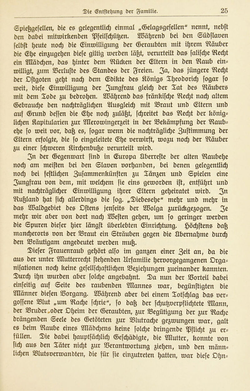 0pieggefeIlen, bk e6 öelegentli(^ einmal ,,(öelaö6öcfellen nennt, nebft ben habet mitmirkenben ^feil[^ü^en. SCö^renb bei ben Sübflanen [elbft ^eute noc^ bie (SintnilligunQ ber (beraubten mit intern Räuber bie (S^e ein5Uöe^en biefe gütig merben läfet, nerurteüt bas falift^e 5lec^t ein Slläbc^en, bas hinter bem 5^ücken ber (Eltern in ben 5^aub ein= roiüigt, 5tim 23erlufte bzs (Btanbcs ber ^freien. jüngere ^ed)t ber Dftgoten ge^t nac^ bem (Sbikte bts :äönig6 X^eoborit^ fogar fo meit, biefe (Sinmilligung ber gleich ber Xat bzs Klaubers mit bem Xobe 5U bebro^en. SBä^renb bas frönkif(^e md) altem (öebram^e ben nachträglichen Ausgleich mit $8raut unb (Eltern unb auf ©runb beffen bie (^\)z noch 5ulägt, fchreitet bas ^zd)i ber könig^ liehen Äapitularien 5ur ^neroroingergeit in ber ^Bekämpfung ber 5^aub= ehe fo roeit nor, ba& e^, fogar roenn bie nachträgliche 3^ftitnmung ber (Eltern erfolgte, bie fo eingeleitete nermirft, toogu noch ber 5^äuber 5u einer fchmeren Hirchenbufee nerurteüt tnirb. 3n ber ©egentnart finb in ©uropa Überrefte ber alten ?laubehe noch öm meiften bei ben 6lanen norhanben, bei benen gelegentlich noch bei feftlichen 3i^ft^^^ntenkünften 5U Xängen unb Spielen eine 3ungfrau non bem, mit tnelchem fie ein^ getnorben ift, entführt unb mit nachträglicher ©intnilligung ihrer ©Itern geheiratet tnirb. 3^ ^ufelanb höt fich allerbings bie fog. „Xiebesehe mehr unb mehr in bas Sßalbgebiet bzs Dftens jenfeite ber Sßolga 5urückge5ogen. 3^ mehr tnir aber non bort nach Sßeften gehen, um fo geringer tnerben bie Spuren biefer hier längft überlebten ©inrichtung. göchftens bag mancherorts non ber ^raut ein Sträuben gegen bie Übernahme burch ben Bräutigam angebeutet tnerben mug. 2)iefer 3^ti^enraub gehört alfo im gangen einer 3eit an, ba bie aus ber unter 3Ilutterrecht ftehenben Xlrfamüie hernorgegangenen Drga= nifationen noch ^^i^e gefellfchaftlichen $8egiehungen gueinanber kannten. 5)urch ihn tnurben aber folche angebahnt. 5)a nun ber 25orteil babei einfeitig auf Seite bes raubenben 5üannes tnar, begünftigten bie Snänner biefen S3organg. SBährenb aber bei einem Xotfchlag bas ner^ goffene $Blut „um ^ache fchrie, fo bafe ber fchuhnerpflichtete mann, ber $8ruber ,.ober Dheim ber ©eraubten, gur Begütigung ber gur Bache brängenben Seele bes ©etöteten gur Blutrache gegtnungen tnar, galt es beim Baube eines Btäbchens keine folche bringenbe Pflicht gu er^ füllen. 2)ie babei hauptfächlich ©efchäbigte, bie Blutter, konnte non fich aus ben Xäter nicht gur Beranttnortung giehen, unb ben männ^ liehen Blutsnertnanbten, bie für fie eingutreten hatten, tnar biefe Dhm