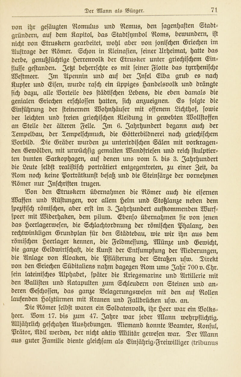 von i\)x gefäugten 3^omuIu5 unb ben fagen^aften 6tabt= grünbern, auf bem :^apitol, bu0 0tabtfpmbol 5lom0, bexöunbern, ift nic^t uon (Etruskern gearbeitet, too^l aber uon jontfdien ©riechen im 5tuftrage ber Körner. 0d)on in ^leinafien, feiner Hrt)eimat, ^atte bas berbe, genufefü(^tige §errennoIk ber ©trueker unter gried)ifd)em ©in^ fluffe geftanben. be^errfc^te e$ mit feiner Jrlotte bas tprr^enif(^e Sßeftmeer. 3^ Apennin unb auf ber 3^f^^ :^upfer unb ©ifen, mürbe raf(^ ein üppiges §anbelsnoIk unb brängte fi(^ bagu, alle 23orteile bes ftäbtif(^en Sehens, bie eben bamals bie genialen ©riechen erfc^loffen Ratten, fic^ an5ueignen. ©s folgte bie ©infü^rung ber fteinernen SBo^n^äufer mit offenem Sid^tliof, fomie ber leichten unb freien griet^ift^en :^leibung in gemebten SOollftoffen an 0telle ber älteren gelle, gm 6. gal)r^unbert begann au(^ ber Xempelbau, ber Xempelft^muck, bie ©ötterbilbnerei nad) griec^ift^em SJorbilb. 2)ie ©röber mürben 5U unterirbifd)en 0älen mit norkragen= ben ©emölben, mit urmüc^fig gemalten SBanbfriefcn unb xeid) fkulptier^ ten bunten 0arkop^agen, auf benen uns nom 5. bis 3. ga^r^unbert bie Seute felbft realiftifc^ porträtiert entgegentreten, 5U einer ^zit, ba 5lom nod) keine ^orträtkunft befa^ unb bie 0teinfärge ber norne^men ^ömzx nur gnfe^riften trugen. ^on ben ©truskern übernahmen bie 5lömer auch bie eifernen SBaffen unb 5^üftungen, nor allem §elm unb 0tofelan5e neben bem fpejififth römif(hen, aber erft im 3. gal)rhunbert aufkommenben SBurf^ fpeer mit SBiberhaken, bem pilum. ©benfo übernahmen fie non jenen bas geerlagermefen, bie 0(hlachtorbnung ber xömi\d)zn rechtminkligen ©runbplan für ben 0täbtebau, mie mir ihn aus bem römifchen geerlager kennen, bie gelbmeffung, Wiün^z unb ©emid)t, bie ganse ©elbmirtfthaft, bie Hunft ber ©ntfumpfung ber 3Iieberungen, bie Einlage non Kloaken, bie ^fläfterung ber 0trafeen ufm. 2)irekt von ben ©riechen 0übitaliens nahm bagegen 5lom ums gahr 700 n. ©hr. fein lateinifches Sliphabet, fpäter bie :^riegsmarine unb Slrüllerie mit ben $8alliften unb ^atapultzn gum 0chleubern von 0teinen unb an= beren ©efd)offen, bas gan5e $8elagerungsme(en mit ben auf Stollen laufenben golstürmen mit ^xanzn unb gallbrücken ufm. an. 2)ie S^ömer felbft maren ein 0olbatennolk, ihr geer mar ein S3olks= heer. S5om 17. bis 5um 47. gahre mar jeber mann mehrpflichtig. Sllljährlich gefchahen Slushebungen. Sliemanb konnte ^Beamter, Honful, ^rätor, Slbil merben, ber nicht aktin SHilitär gemefen mar. Ü)er mann aus guter gamilie biente gleichfam als ©injährig=greimilliger (tribunus