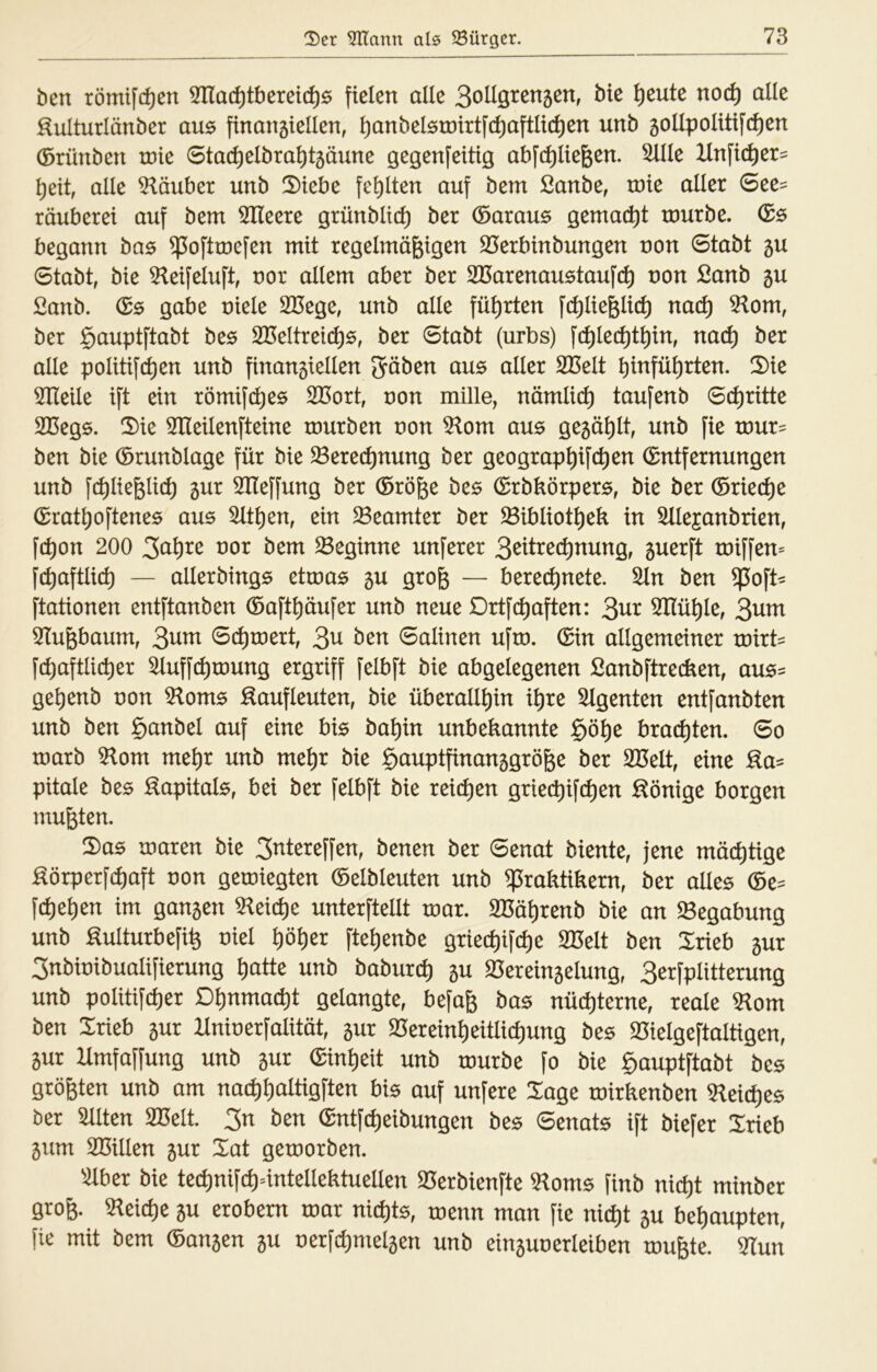 ben römifc^en 3Tlac^tberei(^6 fielen alle SoHö^cnsen, bie ^eute nod) alk :^ulturlänber au6 finansiellen, i)anbelörütrtfd)aftlid)en unb 5olIpoIitif(^en ©rünben xnie 0ta(^elbrai)t5äune gegenfeitig abfd)Iie6en. 5lIIe Un\id)tx- \)dt, alle Glaubet unb 2)tebe fei)Iten auf bem ßanbe, tnie aller 6ee= räuberet auf bem Slleere grünbltcf) ber daraus gemacht rourbe. Gs begann bas ^oftmefen mit regelmäßigen 33erbinbungen non Stabt 5U Stabt, bie 5^eifeluft, nor allem aber ber SCarenaustaufcl) non ßanb 5U ßanb. G0 gäbe niele 2üege, unb alle fül)rten \d)lk^lid) md) 5^om, ber §auptftabt be$ 2I5eltreicl)6, ber Stabt (urbs) \d)kd)d)xn, na(^ ber alle politifc^en unb finan5iellen JJöbcn aus aller SBelt binfül)rten. S)ie erteile ift ein römifd)es 2ßort, non mille, nämlid) taufenb Schritte SBegs. 2)ie Slleilenfteine rourben non 5^om aus gegä^lt, unb fie tnur= ben bie Grunblage für bie ^erec^nung ber geograp^ifc^en Entfernungen unb \d)lk^{xd) 5ur 3Heffung ber Größe bes Grbbörpers, bie ber Griect)e Grat^oftenes aus 5ltl)en, ein ^Beamter ber ^ibliot^ek in ^llejanbrien, \d)on 200 ^01 bem beginne unferer 3^ttre(^nung, guerft tniffen= fcl)aftlicl) — allerbings ettnas 5U groß — berecl)nete. ^n ben $^oft^ ftationen entftanben Gaftl)äufer unb neue Drtfcl)aften: 3^r 2Ilü^le, 3^m 3Iußbaum, 3^^ Si^tnert, 3^ Salinen uftn. Gin allgemeiner roirt- fcl)aftlict)er ^uffc^roung ergriff felbft bie abgelegenen Sanbftrecken, aus= gel)enb non 5loms Saufleuten, bie überallhin ihre 5lgenten entfanbten unb ben §anbel auf eine bis bahin unbekannte §öhe brachten. So marb 5lom mehr unb mehr bie §auptfinan5größe ber 2Belt, eine Sa= pitale bes Sapitals, bei ber felbft bie reichen grie(^if(^en Sönige borgen mußten. 2)as tnaren bie 3^tereffen, benen ber Senat biente, jene mächtige Sörperfü)aft non gemiegten Gelbleuten unb Praktikern, ber alles Ge^= fd)ehen im ganzen Gleiche unterftellt tnar. 2Bährenb bie an fScQahurxQ unb Sulturbefiß niel höher ftehenbe griechifche 2Belt ben Xrieb 5ur 3nbinibualifierung hatte unb baburch Vereinzelung, 3erfplitterung unb politifcher Dhnmacht gelangte, befaß bas nüchterne, reale SRom ben Irieb zur Hninerfalität, zur Vereinheitlichung bes Vielgeftaltigen, zur Hmfaffung unb zur Einheit unb tnurbe fo bie §auptftabt bes größten unb am na(^)halügften bis auf unfere Xage tnirkenben 5lei(^es ber ^Iten SBelt. 3n ben Gntf(^eibungen bes Senats ift biefer Irieb zum SBillen zur %at getnorben. ^^ber bie tei^nifchüntellektuellen 25erbienfte Voms finb nxd)t minber groß. 5^eiche zu erobern tnar nichts, tnenn man fie nic^t zu behaupten, fie mit bem Ganzen zu nerfchmelzen unb einzunerleiben mußte. 5Iun