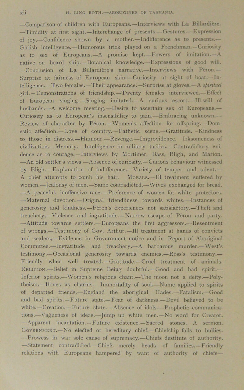 —Comparison of children with Europeans.—Interviews with La Billardiere. —Timidity at first sight.—Interchange of presents.—Gestures.—Expression of joy.—Confidence shown by a mother.—Indifference as to presents.— Girlish intelligence.—Humorous trick played on a Frenchman. Curiosity as to sex of Europeans.—A promise kept.—Powers of imitation.—A native on board ship.—Botanical knowledge.—Expressions of good will. —Conclusion of La Billardiere’s narrative.—Interviews with Peron.— Surprise at fairness of European skin. — Curiosity at sight of lioat.— In- telligence.—Two females.—Their appearance.—Surprise at gloves.—A spirituel girl. —Demonstrations of friendship.—Twenty females interviewed.—Effect of European singing.—Singing imitated. — A curious escort.—Ill-will of husbands.—A welcome meeting.—Desire to ascertain sex of Europeans.— Curiosity as to European’s insensibility to pain.—Embracing unknown.— Review of character by Peron.—Women’s affeCtion for offspring.—Dom- estic affeCtion.—Love of country.—Pathetic scene.—Gratitude. -Kindness to those in distress.—Humour.—Revenge.—Improvidence. Irksomeness of civilization.—Memory.—-Intelligence in military tactics.—Contradictory evi- dence as to courage.—Interviews by Mortimer, Bass, Bligh, and Marion. —An old settler’s views—Absence of curiosity.—Curious behaviour witnessed by Bligh.—Explanation of indifference.—Variety of temper and talent.— A chief attempts to comb his hair. Morals.—111 treatment suffered by women.—Jealousy of men.—Same contradicted.—Wives exchanged for bread. —A peaceful, inoffensive race.—Preference of women for white protectors. —Maternal devotion.—Original friendliness towards whites.—Instances of generosity and kindness.—Peron’s experiences not satisfactory.—Theft and treachery.—Violence and ingratitude.—Narrow escape of Peron and party. —Attitude towards settlers.—Europeans the first aggressors.—Resentment of wrongs.—Testimony of Gov. Arthur.—111 treatment at hands of convicts and sealers.—Evidence in Government notice and in Report of Aboriginal Committee.—-Ingratitude and treachery.—A barbarous murder.—West’s testimony.—Occasional generosity towards enemies.—Ross’s testimony.— Friendly when well treated. —Gratitude. — Cruel treatment of animals. Religion.—Belief in Supreme Being doubtful. —Good aud bad spirit.— Inferior spirits.—Women’s religious chant.—The moon not a deity.—Poly- theism.—Bones as charms. Immortality of soul.—Name applied to spirits of departed friends.—-England the aboriginal Hades.—Fatalism.—Good and bad spirits.— Future state.—Fear of darkness.—Devil believed to be white.—Creation. —Future state.—Absence of idols.—Prophetic communica- tions.—Vagueness of ideas.—Jump up white men. — No word for Creator. —Apparent incantation. —Future existence.—Sacred stones. A sermon. Government.—No elected or hereditary chief.—Chiefship falls to bullies. —Prowess in war sole cause of supremacy.—Chiefs destitute of authority. —Statement contradicted.—Chiefs merely heads of families. — Friendly relations with Europeans hampered by want of authority of chiefs—