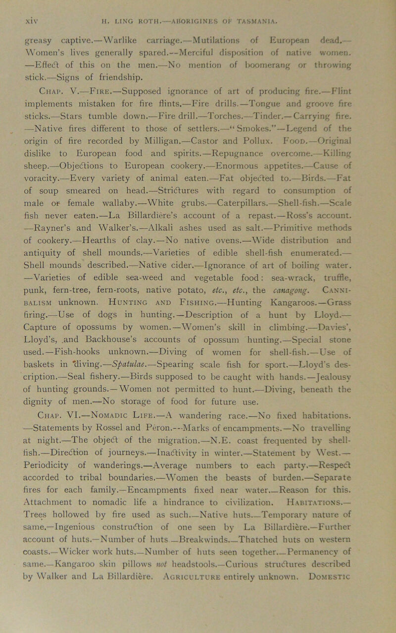 greasy captive.—Warlike carriage.—Mutilations of European dead. Women’s lives generally spared.—Merciful disposition of native women. —EffeCt of this on the men.—No mention of boomerang or throwing stick.—Signs of friendship. Chap. V.—Fire.—Supposed ignorance of art of producing fire.—Flint implements mistaken for fire Hints.—Fire drills.—Tongue and groove fire sticks.—Stars tumble down.—Fire drill.—Torches.—Tinder.— Carrying fire. —Native fires different to those of settlers.—“Smokes.” — Legend of the origin of fire recorded by Milligan.—Castor and Pollux. Food.—Original dislike to European food and spirits.—Repugnance overcome.—Killing sheep.—Objections to European cookery.—Enormous appetites.—Cause of voracity.—Every variety of animal eaten.—Fat objected to.—Birds.—Fat of soup smeared on head.—Strictures with regard to consumption of male or- female wallaby.—White grubs.—Caterpillars.—Shell-fish.—Scale fish never eaten.—La Billardiere’s account of a repast.—Ross’s account. —Rayner’s and Walker’s.—Alkali ashes used as salt.—Primitive methods of cookery.—Hearths of clay.—No native ovens.—Wide distribution and antiquity of shell mounds.—Varieties of edible shell-fish enumerated.— Shell mounds described.-—Native cider.—Ignorance of art of boiling water. —Varieties of edible sea-weed and vegetable food: sea-wrack, truffle, punk, fern-tree, fern-roots, native potato, etc., etc., the canagong. Canni- balism unknown. Hunting and Fishing.—Hunting Kangaroos.—Grass firing.—Use of dogs in hunting.—Description of a hunt by Lloyd.— Capture of opossums by women.—Women’s skill in climbing.—Davies’, Lloyd’s, .and Backhouse’s accounts of opossum hunting.—Special stone used.—Fish-hooks unknown.—Diving of women for shell-fish.—Use of baskets in 'diving.—Spatulae.—Spearing scale fish for sport.—Lloyd’s des- cription.—Seal fishery.—Birds supposed to be caught with hands.—Jealousy of hunting grounds. —Women not permitted to hunt.—Diving, beneath the dignity of men.—No storage of food for future use. Chap. VI.—Nomadic Life.—A wandering race.—No fixed habitations. —Statements by Rossel and Peron.---Marks of encampments.—No travelling at night.—The objeCt of the migration.—N.E. coast frequented by shell- fish.—Direction of journeys.—Inactivity in winter.—Statement by West.— Periodicity of wanderings.—Average numbers to each party.—Respect accorded to tribal boundaries.—Women the beasts of burden.—Separate fires for each family.—Encampments fixed near water Reason for this. Attachment to nomadic life a hindrance to civilization. Habitations.— Trees hollowed by fire used as such.—Native huts Temporary nature of same.—Ingenious construction of one seen by La Billardiere.—Further account of huts.—Number of huts—Breakwinds Thatched huts on western coasts.—Wicker work huts Number of huts seen together Permanency of same.—Kangaroo skin pillows not headstools.—Curious structures described by Walker and La Billardiere. Agriculture entirely unknown. Domestic