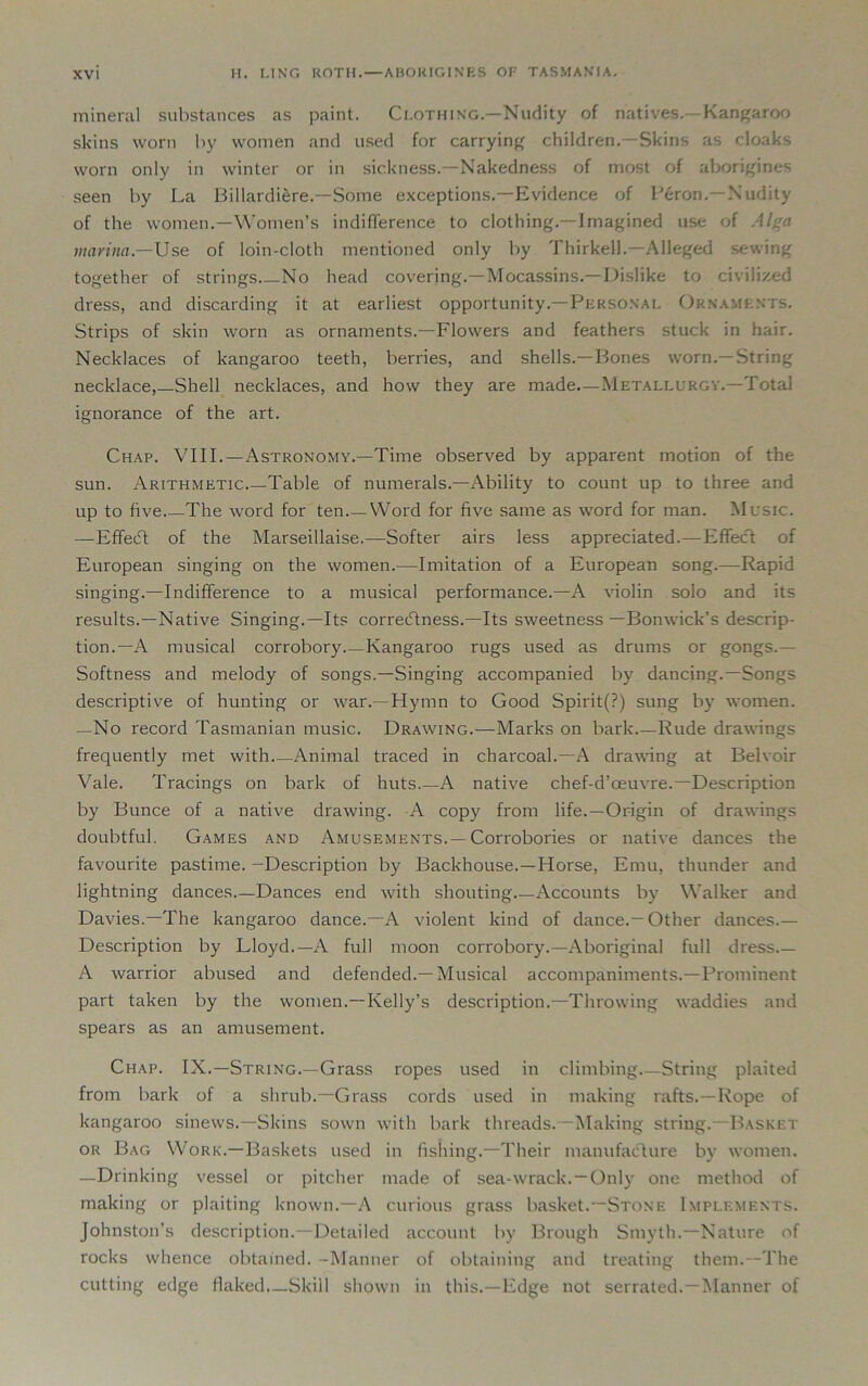 mineral substances as paint. Clothing.—Nudity of natives.-Kangaroo skins worn by women and used for carrying children.—Skins as cloaks worn only in winter or in sickness.—Nakedness of most of aborigines seen by La Billardiere.—Some exceptions.—Evidence of Peron. Nudity of the women.—Women’s indifference to clothing.—Imagined use of Al a marina— Use of loin-cloth mentioned only by Thirkell.—Alleged sewing together of strings No head covering.—Mocassins.—Dislike to civilized dress, and discarding it at earliest opportunity.—Personal Ornaments. Strips of skin worn as ornaments.—Flowers and feathers stuck in hair. Necklaces of kangaroo teeth, berries, and shells.—Bones worn.—String necklace,—Shell necklaces, and how they are made.—Metallurgy.—Total ignorance of the art. Chap. VIII.—Astronomy.—Time observed by apparent motion of the sun. Arithmetic Table of numerals.—Ability to count up to three and up to five The word for ten Word for five same as word for man. Music. —Effect of the Marseillaise.—Softer airs less appreciated.—Effect of European singing on the women.—Imitation of a European song.—Rapid singing.—Indifference to a musical performance.—A violin solo and its results.—Native Singing.—Its correctness.—Its sweetness —Bonwick’s descrip- tion.—A musical corrobory Kangaroo rugs used as drums or gongs.— Softness and melody of songs.—Singing accompanied by dancing.—Songs descriptive of hunting or war.—Hymn to Good Spirit(?) sung by women. —No record Tasmanian music. Drawing.—Marks on bark.—Rude drawings frequently met with Animal traced in charcoal.—A drawing at Belvoir Vale. Tracings on bark of huts.—A native chef-d’oeuvre.—Description by Bunce of a native drawing. A copy from life.—Origin of drawings doubtful. Games and Amusements.—Corrobories or native dances the favourite pastime. -Description by Backhouse.—Horse, Emu, thunder and lightning dances.—Dances end with shouting Accounts by Walker and Davies.—The kangaroo dance.—A violent kind of dance.—Other dances.— Description by Lloyd.—A full moon corrobory.—Aboriginal full dress A warrior abused and defended.—Musical accompaniments.—Prominent part taken by the women.—Kelly’s description.—Throwing waddies and spears as an amusement. Chap. IX.—String.—Grass ropes used in climbing String plaited from bark of a shrub.—Grass cords used in making rafts.—Rope of kangaroo sinews.—Skins sown with bark threads.—Making string.—Basket or Bag Work.—Baskets used in fishing.—Their manufacture by women. —Drinking vessel or pitcher made of sea-wrack. —Only one method of making or plaiting known.—A curious grass basket.—Stone Implements. Johnston’s description.—Detailed account by Brough Smyth.—Nature of rocks whence obtained. -Manner of obtaining and treating them.—The cutting edge flaked—Skill shown in this.—Edge not serrated.—Manner of