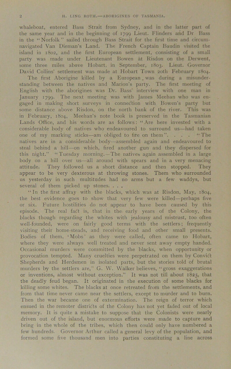 whaleboat, entered Bass Strait from Sydney, and in the latter part of the same year and in the beginning of 1799 Lieut. Flinders and Dr Bass in the “Norfolk” sailed through Bass Strait for the first time and circum- navigated Van Dieman’s Land. The French Captain Baudin visited the island in 1802, and the first European settlement, consisting of a small party was made under Lieutenant Bowen at Risdon on the Derwent, some three miles above Hobart, in September, 1803. Lieut. Governor David Collins’ settlement was made at Hobart Town 20th February 1804. The first Aborigine killed by a European . was during a misunder- standing between the natives and Marion’s party. The first meeting of English with the aborigines was Dr. Bass’ interview with one man in January 1799. The next meeting was with James Meehan who was en- gaged in making short surveys in connection with Bowen’s party but some distance above Risdon, on the north bank of the river. This was in February, 1804, Meehan’s note book is preserved in the Tasmanian Lands Office, and his words are as follows: “ Are here invested with a considerable body of natives who endeavoured to surround us—had taken one of my marking sticks—am obliged to fire on them”. . . . “The natives are in a considerable body—assembled again and endeavoured to steal behind a hill—on which, fired another gun and they dispersed for this night.” “Tuesday morning.—The natives again assembled in a large body on a hill over us—all around with spears and in a very menacing attitude. They followed us a short distance and then stopped. They appear to be very dexterous at throwing stones. Them who surrounded us yesterday in such multitudes had no arms but a few waddj-s, but several of them picked up stones. . . . “In the first affray with the blacks, which was at Risdon, May, 1804, the best evidence goes to show that very few were killed—perhaps five or six. Future hostilities do not appear to have been caused by this episode. The real facff is, that in the- early years of the Colony, the blacks though regarding the whites with jealousy and mistrust, too often well-founded, were on fairly good terms with the settlers; frequently visiting their home-steads, and receiving food and other small presents. Bodies of them, ‘Mobs’ as they were called, often came to Hobart, where they were always well treated and never sent away empty handed. Occasional murders were committed by the blacks, when opportunity or provocation tempted. Many cruelties were perpetrated on them by Convict Shepherds and Herdsmen in isolated parts, but the stories told of brutal murders by the settlers are,” G. W. Walker believes, “ gross exaggerations or inventions, almost without exception.” It was not till about 1825, that the deadly feud began. It originated in ihe execution of some blacks for killing some whites. The blacks at once retreated from the settlements, and from that time never came near the settlers, except to murder and to burn. Then the war became one of extermination. The reign of terror which ensued in the remoter districts of the Colony has not yet faded out of local memory. It is quite a mistake to suppose that the Colonists were nearly driven out of the island, but enormous efforts were made to capture and bring in the whole of the tribes, which then could only have numbered a few hundreds. Governor Arthur called a general levy of the population, and formed some five thousand men into parties constituting a line across