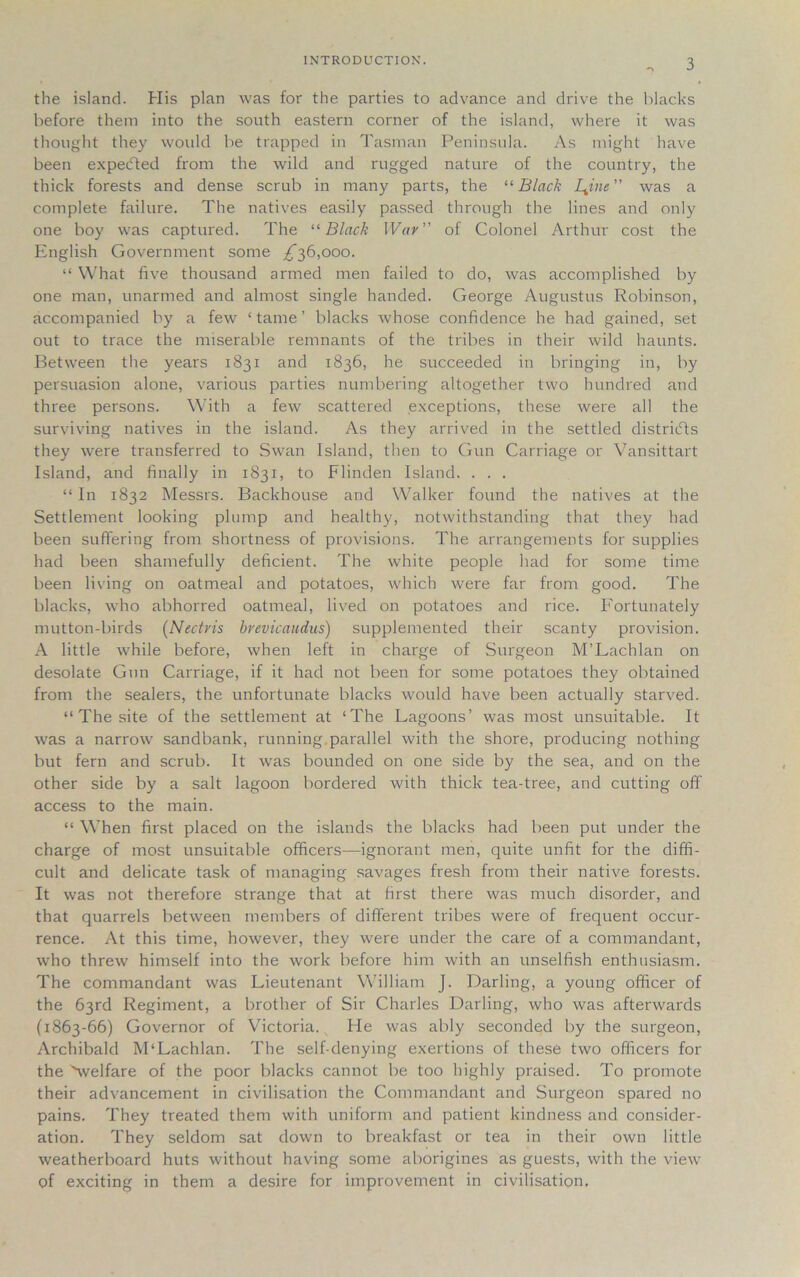 the island. His plan was for the parties to advance and drive the blacks before them into the south eastern corner of the island, where it was thought they would be trapped in Tasman Peninsula. As might have been expecled from the wild and rugged nature of the country, the thick forests and dense scrub in many parts, the “ Black I^ine ’’ was a complete failure. The natives easily passed through the lines and only one boy was captured. The “Black War” of Colonel Arthur cost the English Government some ^36,000. “ What five thousand armed men failed to do, was accomplished by one man, unarmed and almost single handed. George Augustus Robinson, accompanied by a few ‘ tame ’ blacks whose confidence he had gained, set out to trace the miserable remnants of the tribes in their wild haunts. Between the years 1831 and 1836, he succeeded in bringing in, by persuasion alone, various parties numbering altogether two hundred and three persons. With a few scattered exceptions, these were all the surviving natives in the island. As they arrived in the settled districts they were transferred to Swan Island, then to Gun Carriage or Vansittart Island, and finally in 1831, to Flinden Island. . . . “ In 1832 Messrs. Backhouse and Walker found the natives at the Settlement looking plump and healthy, notwithstanding that they had been suffering from shortness of provisions. The arrangements for supplies had been shamefully deficient. The white people had for some time been living on oatmeal and potatoes, which were far from good. The blacks, who abhorred oatmeal, lived on potatoes and rice. Fortunately mutton-birds (Nectris brevicaudus) supplemented their scanty provision. A little while before, when left in charge of Surgeon M’Lachlan on desolate Gun Carriage, if it had not been for some potatoes they obtained from the sealers, the unfortunate blacks would have been actually starved. “ The site of the settlement at ‘The Lagoons’ was most unsuitable. It was a narrow7 sandbank, running.parallel with the shore, producing nothing but fern and scrub. It was bounded on one side by the sea, and on the other side by a salt lagoon bordered with thick tea-tree, and cutting off access to the main. “ When first placed on the islands the blacks had been put under the charge of most unsuitable officers-—ignorant men, quite unfit for the diffi- cult and delicate task of managing savages fresh from their native forests. It was not therefore strange that at first there was much disorder, and that quarrels between members of different tribes were of frequent occur- rence. At this time, however, they were under the care of a commandant, who threw himself into the work before him with an unselfish enthusiasm. The commandant was Lieutenant William J. Darling, a young officer of the 63rd Regiment, a brother of Sir Charles Darling, who was afterwards (1863-66) Governor of Victoria. He was ably seconded by the surgeon, Archibald M‘Lachlan. The self-denying exertions of these two officers for the ^welfare of the poor blacks cannot be too highly praised. To promote their advancement in civilisation the Commandant and Surgeon spared no pains. They treated them with uniform and patient kindness and consider- ation. They seldom sat down to breakfast or tea in their own little weatherboard huts without having some aborigines as guests, with the view of exciting in them a desire for improvement in civilisation.