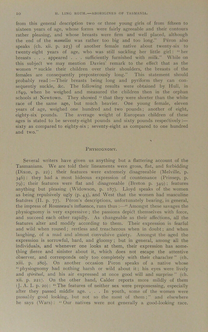 from this general description two or three young girls of from fifteen to sixteen years of age, whose forms were fairly agreeable and their contours rather pleasing, and whose breasts were firm and well placed, although the end of the mamelles was rather too big and too long.” Peron also speaks (ch. xii. p. 223) of another female native about twenty-six to twenty-eight years of age, who was still suckling her little girl : “ her breasts . . . appeared . . . sufficiently furnished with milk.” While on this subject we may mention Davies’ remark to the effedt that as the women “ suckle their children over their shoulders, the breasts of the females are consequently preposterously long.” This statement should probably read :—Their breasts being long and pyriform they can con- sequently suckle, &c. The following results were obtained by Hull, in 1849, when he weighed and measured the children then in the orphan schools at Newtown. They showed “ that they were shorter than the white race of the same age, but much heavier. One young female, eleven years of age, weighed one hundred and two pounds; another of eight, eighty-six pounds. The average weight of European children of these ages is stated to be seventy-eight pounds and sixty pounds respectively:— sixty as compared to eighty-six ; seventy-eight as compared to one hundred and two.” Physiognomy. Several writers have given us anything but a flattering account of the Tasmanians. We are told their lineaments were gross, flat, and forbidding (Dixon, p. 22) ; their features were extremely disagreeable (Melville, p. 346) : they had a most hideous expression of countenance (Prinsep, p. 79); their features were flat and disagreeable (Breton p. 349); features anything but pleasing (Widowson, p. 187). Lloyd speaks of the women as being repulsively ugly (p. 43), and West that the women had masculine features (II. p. 77). Peron’s descriptions, unfortunately bearing, in general, the impress of Rousseau’s influence, runs thus :—“Amongst these savages the physiognomy is very expressive ; the passions depiift themselves with force, and succeed each other rapidly. As changeable as their affeiftions, all the features alter and modify according to them. Their expression is fearful and wild when roused; restless and treacherous when in doubt; and when laughing, of a mad and almost convulsive gaiety. Amongst the aged the expression is sorrowful, hard, and gloomy ; but in general, among all the individuals, and whenever one looks at them, their expression has some- thing fierce and sinister about it, which does not escape the attentive observer, and corresponds only too completely with their character” (ch. xiii. p. 280). On another occasion Peron speaks of a native whose “ physiognomy had nothing harsh or wild about it; his eyes were lively and spiriiuel, and his air expressed at once good will and surprise ” (ch. xii. p. 221). On the other hand, Calder reports more mildly of them (J. A. I. p. 20): “The features of neither sex were prepossessing, especially after they passed middle age. ... In youth, some of the women were passably good looking, but not so the most of them;” and elsewhere he says (Wars) : “ Our natives were not generally a good-looking race.