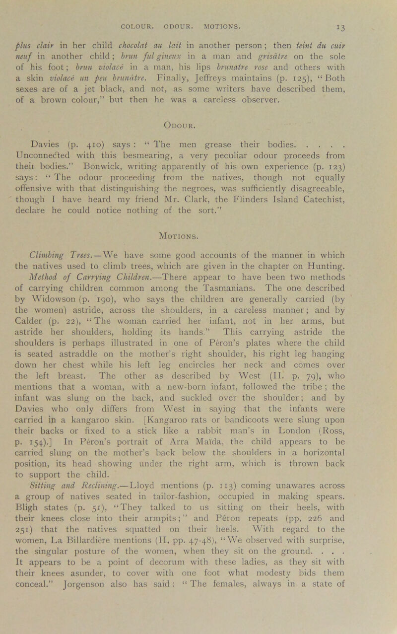 COLOUR. ODOUR. MOTIONS. plus clair in her child chocolat an lait in another person ; then teint du cuir neuf in another child; brim ful gineux in a man and grisdtre on the sole of his foot; brun violace in a man, his lips brunatre rose and others with a skin violace un pen brunatre. Finally, Jeffreys maintains (p. 125), “Both sexes are of a jet black, and not, as some writers have described them, of a brown colour,” but then he was a careless observer. Odour. Davies (p. 410) says : “ The men grease their bodies Unconnedfed with this besmearing, a very peculiar odour proceeds from theii bodies.” Bonwick, writing apparently of his own experience (p. 123) says: “ The odour proceeding from the natives, though not equally offensive with that distinguishing the negroes, was sufficiently disagreeable, though I have heard my friend Mr. Clark, the Flinders Island Catechist, declare he could notice nothing of the sort.” Motions. Climbing Trees. — We have some good accounts of the manner in which the natives used to climb trees, which are given in the chapter on blunting. Method of Carrying Children.—There appear to have been two methods of carrying children common among the Tasmanians. The one described by Widowson (p. 190), who says the children are generally carried (by the women) astride, across the shoulders, in a careless manner; and by Calder (p. 22), “The woman carried her infant, not in her arms, but astride her shoulders, holding its hands.” This carrying astride the shoulders is perhaps illustrated in one of Peron’s plates where the child is seated astraddle on the mother’s right shoulder, his right leg hanging down her chest while his left leg encircles her neck and comes over the left breast. The other as described by West (II. p. 79), who mentions that a woman, with a new-born infant, followed the tribe ; the infant was slung on the back, and suckled over the shoulder; and by Davies who only differs from West in saying that the infants were carried in a kangaroo skin. [Kangaroo rats or bandicoots were slung upon their backs or fixed to a stick like a rabbit man’s in London (Ross, p. 154).] In Peron’s portrait of Arra Mai'da, the child appears to be carried slung on the mother’s back below the shoulders in a horizontal position, its head showing under the right arm, which is thrown back to support the child. Sitting and Reclining.—Lloyd mentions (p. 1x3) coming unawares across a group of natives seated in tailor-fashion, occupied in making spears. Bligh states (p. 51), “They talked to 11s sitting on their heels, with their knees close into their armpits;” and Peron repeats (pp. 226 and 251) that the natives squatted on their heels. With regard to the women, La Billardiere mentions (II. pp. 47-48), “We observed with surprise, the singular posture of the women, when they sit on the ground. . . . It appears to be a point of decorum with these ladies, as they sit with their knees asunder, to cover with one foot what modesty bids them conceal.” Jorgenson also has said : “ The females, always in a state of