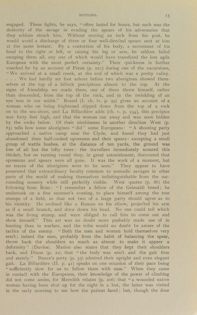 MOTIONS. engaged. These fights, he says, “often lasted for hours, but such was the dexterity of the savage in evading the spears of his adversaries that they seldom struck him. Without moving an inch from his post, he would avoid a discharge of three or four well-direbted spears sent at him at the same instant. By a contortion of his body, a movement of his head to the right or left, or raising his leg or arm, he seldom failed escaping them all, any one of which would have transfixed the less agile European with the most perfeift certainty.” Their quickness is further vouched for by an account of Peron (p. 221) during one of the excursions, “ We arrived at a small creek, at the end of which was a pretty valley. . . . We had hardly set foot ashore before two aborigines showed them- selves at the top of a hillock precipitous almost to the top. At the signs of friendship we made them, one of them threw himself, rather than descended, from the top of the rock, and in the twinkling of an eye was in our midst.” Rossel (I. ch. iv. p. 99) gives an account of a woman who on being frightened slipped down from the top of a rock on to the sea-shore, and La Billardiere adds (ch. v. p. 234), this precipice was forty feet high, and that the woman ran away and was soon hidden by the rocks below. Of their nimbleness in another direction West (p. 85) tells how some aborigines “did” some Europeans: “A shooting party approached a native camp near the Clyde, and found they had just abandoned their half-cooked opossums and their spears: excepting a small group of wattle bushes, at the distance of ten yards, the ground was free of all but the lofty trees : the travellers immediately scoured this thicket, but on turning round they, in great astonishment, discovered that opossums and spears were all gone. It was the work of a moment, but no traces of the aborigines were to be seen.” They appear to have possessed that extraordinary faculty common to nomadic savages in other parts of the world of making themselves indistinguishable from the sur- rounding scenery while still perfectly visible. West quotes (p. 86) the following from Ross: “ I remember a fellow of the Grimaldi breed ; he undertook on a fine summer’s evening, to place himself among the tree stumps of a field, so that not two of a large party should agree as to his identity. He reclined like a Roman on his elbow, projected his arm as if a small branch, and drew dowm his head. No one could tell which was the living stump, and were obliged to call him to come out and show himself.” This art was no doubt more probably made use of in hunting than in warfare, and the tribe would no doubt be aware of the tactics of the enemy. “ Both the men and women hold themselves very ereift; indeed the men, probably from the habit of balancing the spear, throw back the shoulders so much as almost to make it appear a deformity” (Davies). Marion also states that they kept their shoulders back, and Dixon (p. 22) that “the body was eredft and the gait firm and stately.” Bunce’s party (p. 55) admired their upright and even elegant gait. La Billardiere (II. p. 41) speaks on one occasion of their pace being “sufficiently slow for us to follow them with ease.” When they came in contact with the Europeans, their knowledge of the power of climbing did not come amiss, for Meredith relates (p. 206) that “a wounded native woman having been shut up for the night in a hut, the latter was visited in the early morning to see how the patient fared ; but, though the door