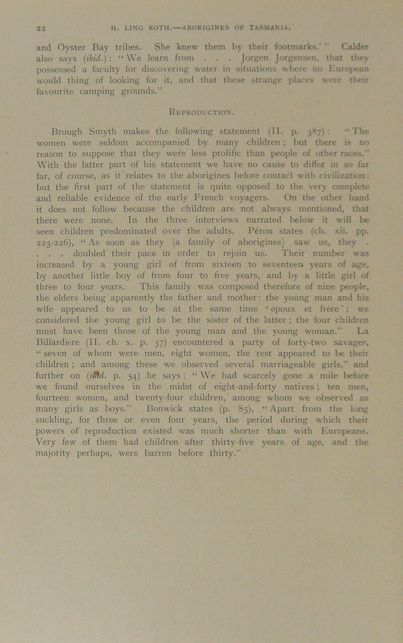 and Oyster Bay tribes. She knew them by their footmarks.’ ” Calder also says (ibid.): “ We learn from . . . Jorgen Jorgensen, that they possessed a faculty for discovering water in situations where no European would thing of looking for it, and that these strange places were their favourite camping grounds.” Reproduction. Brough Smyth makes the following statement (II. p. 387): “The women were seldom accompanied by many children ; but there is no reason to suppose that they were less prolific than people of other races.” With the latter part of his statement we have no cause to differ in so far far, of course, as it relates to the aborigines before contact with civilization: but the first part of the statement is quite opposed to the very complete and reliable evidence of the early French voyagers. On the other hand it does not follow because the children are not always mentioned, that there were none. In the three interviews narrated below it will be seen children predominated over the adults. Peron states (ch. xii. pp. 225-226), “ As soon as they [a family of aborigines] saw us, they • . . . doubled their pace in order to rejoin us. Their number was increased by a young girl of from sixteen to seventeen- years of age, by another little boy of from four to five years, and by a little girl of three to four years. This family was composed therefore of nine people, the elders being apparently the father and mother: the young man and his wife appeared to us to be at the same time ‘ epoux et frere ’ : we considered the young girl to be the sister of the latter ; the four children must have been those of the young man and the young woman. La Billardiere (II. ch. x. p. 37) encountered a party of forty-two savages, “ seven of whom were men, eight women, the rest appeared to be their children ; and among these we observed several marriageable girls,” and further on (ilfid. p. 54) he says : “ We had scarcely gone a mile before we found ourselves in the midst of eiglit-and-forty natives ; ten men, fourteen women, and twenty-four children, among whom we observed as many girls as boys.” Bonwick states (p. 85), “ Apart from the long suckling, for three or even four years, the period during which their powers of reproduction existed was much shorter than with Europeans. Very few of them had children after thirty-five years of age, and the majority perhaps, were barren before thirty.”