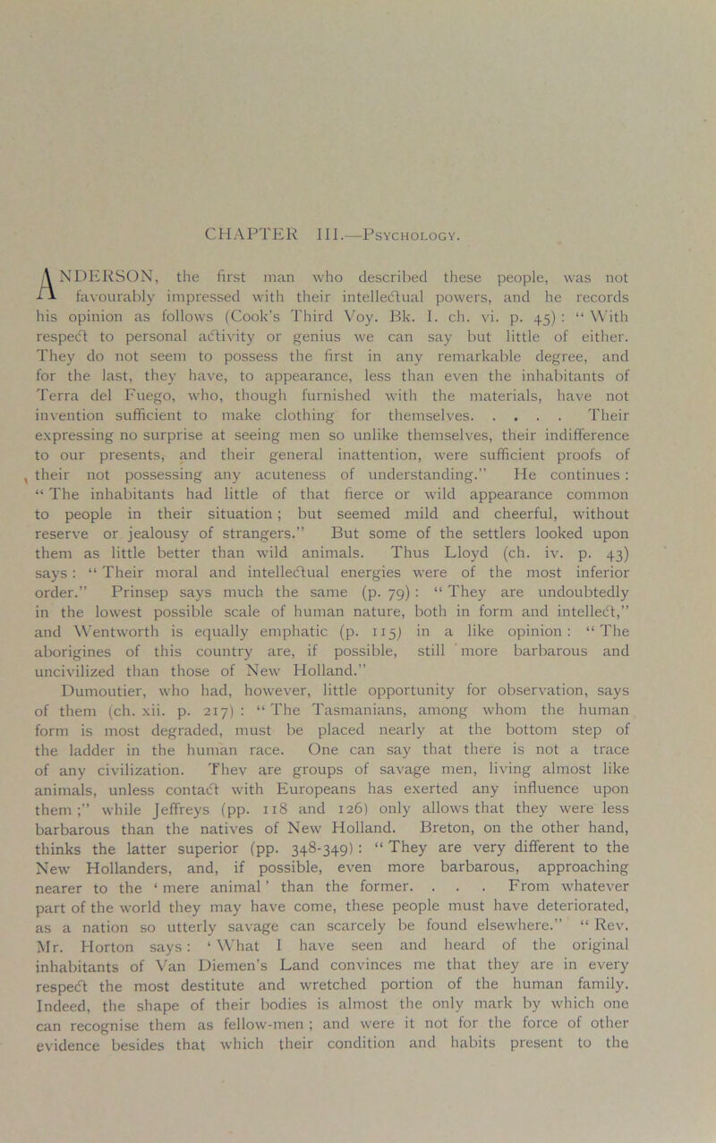 CHAPTER III.—Psychology. ANDERSON, the first man who described these people, was not favourably impressed with their intellectual powers, and he records his opinion as follows (Cook’s Third Voy. Bk. I. ch. vi. p. 45) : “ With respeCt to personal activity or genius we can say but little of either. They do not seem to possess the first in any remarkable degree, and for the last, they have, to appearance, less than even the inhabitants of Terra del Fuego, who, though furnished with the materials, have not invention sufficient to make clothing for themselves Their expressing no surprise at seeing men so unlike themselves, their indifference to our presents, and their general inattention, were sufficient proofs of , their not possessing any acuteness of understanding.” He continues : “ The inhabitants had little of that fierce or wild appearance common to people in their situation ; but seemed mild and cheerful, without reserve or jealousy of strangers.” But some of the settlers looked upon them as little better than wild animals. Thus Lloyd (ch. iv. p. 43) says : “ Their moral and intellectual energies were of the most inferior order.” Prinsep says much the same (p. 79) : “ They are undoubtedly in the lowest possible scale of human nature, both in form and intellect,” and Wentworth is equally emphatic (p. 115) in a like opinion: “The aborigines of this country are, if possible, still more barbarous and uncivilized than those of New Holland.” Dumoutier, who had, however, little opportunity for observation, says of them (ch. xii. p. 217): “The Tasmanians, among whom the human form is most degraded, must be placed nearly at the bottom step of the ladder in the human race. One can say that there is not a trace of any civilization. Thev are groups of savage men, living almost like animals, unless contaCf with Europeans has exerted any influence upon them;” while Jeffreys (pp. 118 and 126) only allows that they were less barbarous than the natives of New Holland. Breton, on the other hand, thinks the latter superior (pp. 348-349) : “ They are very different to the New Hollanders, and, if possible, even more barbarous, approaching nearer to the ‘mere animal’ than the former. . . . From whatever part of the world they may have come, these people must have deteriorated, as a nation so utterly savage can scarcely be found elsewhere.” “ Rev. Mr. Horton says: ‘What I have seen and heard of the original inhabitants of Van Diemen’s Land convinces me that they are in every respeCt the most destitute and wretched portion of the human family. Indeed, the shape of their bodies is almost the only mark by which one can recognise them as fellow-men ; and were it not for the force of other evidence besides that which their condition and habits present to the