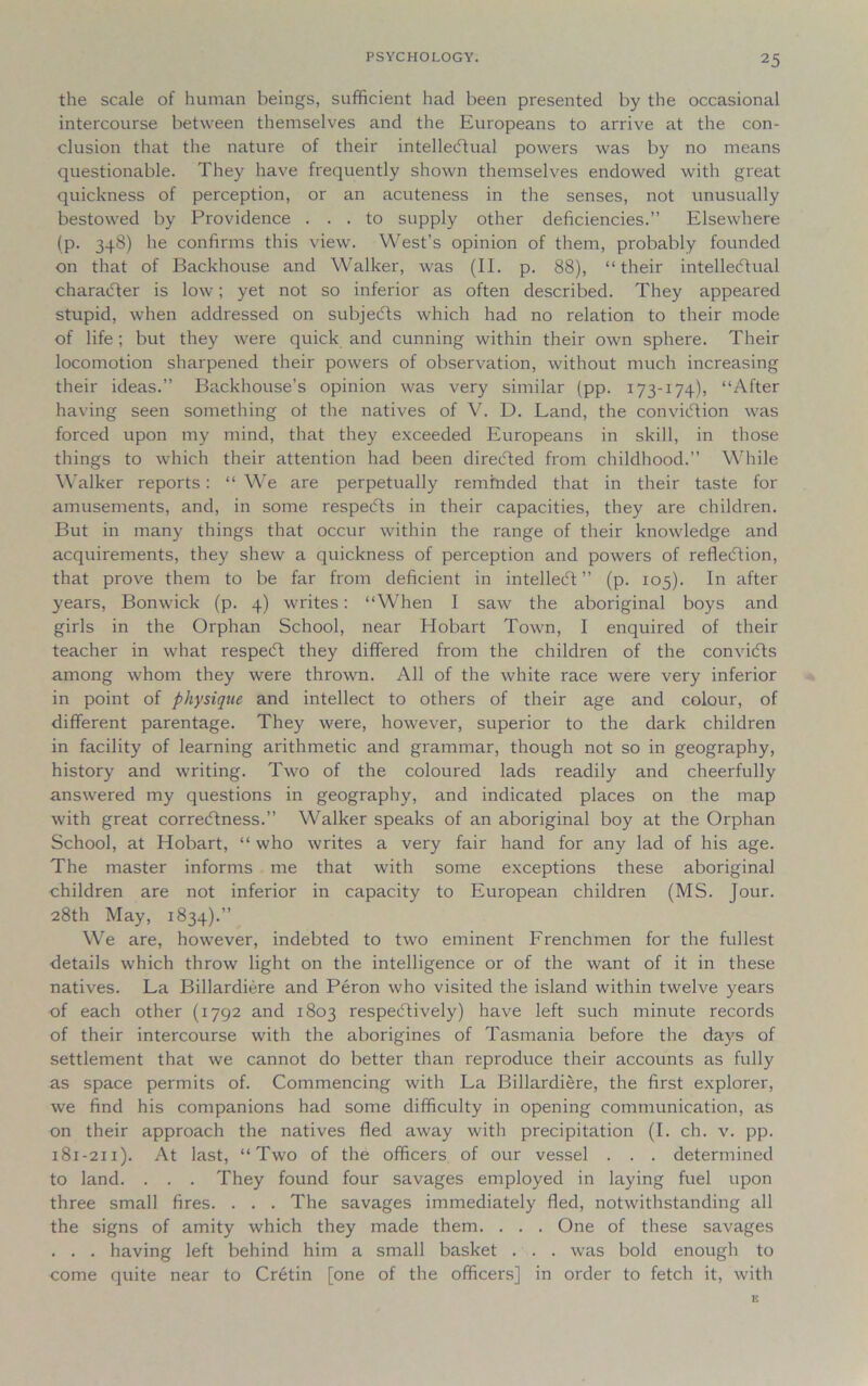 the scale of human beings, sufficient had been presented by the occasional intercourse between themselves and the Europeans to arrive at the con- clusion that the nature of their intellectual powers was by no means questionable. They have frequently shown themselves endowed with great quickness of perception, or an acuteness in the senses, not unusually bestowed by Providence ... to supply other deficiencies.” Elsewhere (p. 348) he confirms this view. West’s opinion of them, probably founded on that of Backhouse and Walker, was (II. p. 88), “their intellectual character is low; yet not so inferior as often described. They appeared stupid, when addressed on subjects which had no relation to their mode of life; but they were quick and cunning within their own sphere. Their locomotion sharpened their powers of observation, without much increasing their ideas.” Backhouse's opinion was very similar (pp. 173-174), “After having seen something ol the natives of V. D. Land, the conviction was forced upon my mind, that they exceeded Europeans in skill, in those things to which their attention had been directed from childhood.” While Walker reports: “ We are perpetually reminded that in their taste for amusements, and, in some respeCts in their capacities, they are children. But in many things that occur within the range of their knowledge and acquirements, they shew a quickness of perception and powers of reflection, that prove them to be far from deficient in intellect” (p. 105). In after years, Bonwick (p. 4) writes: “When I saw the aboriginal boys and girls in the Orphan School, near Hobart Town, 1 enquired of their teacher in what respeCt they differed from the children of the conviCts among whom they were thrown. All of the white race were very inferior in point of physique and intellect to others of their age and colour, of different parentage. They were, however, superior to the dark children in facility of learning arithmetic and grammar, though not so in geography, history and writing. Two of the coloured lads readily and cheerfully answered my questions in geography, and indicated places on the map with great correctness.” Walker speaks of an aboriginal boy at the Orphan School, at Hobart, “ who writes a very fair hand for any lad of his age. The master informs me that with some exceptions these aboriginal children are not inferior in capacity to European children (MS. Jour. 28th May, 1834).” We are, however, indebted to two eminent Frenchmen for the fullest details which throw light on the intelligence or of the want of it in these natives. La Billardiere and Peron who visited the island within twelve years of each other (1792 and 1803 respectively) have left such minute records of their intercourse with the aborigines of Tasmania before the days of settlement that we cannot do better than reproduce their accounts as fully as space permits of. Commencing with La Billardiere, the first explorer, we find his companions had some difficulty in opening communication, as on their approach the natives fled away with precipitation (I. ch. v. pp. 181-211). At last, “Two of the officers of our vessel . . . determined to land. . . . They found four savages employed in laying fuel upon three small fires. . . . The savages immediately fled, notwithstanding all the signs of amity which they made them. . . . One of these savages . . . having left behind him a small basket . . . was bold enough to come quite near to Cretin [one of the officers] in order to fetch it, with