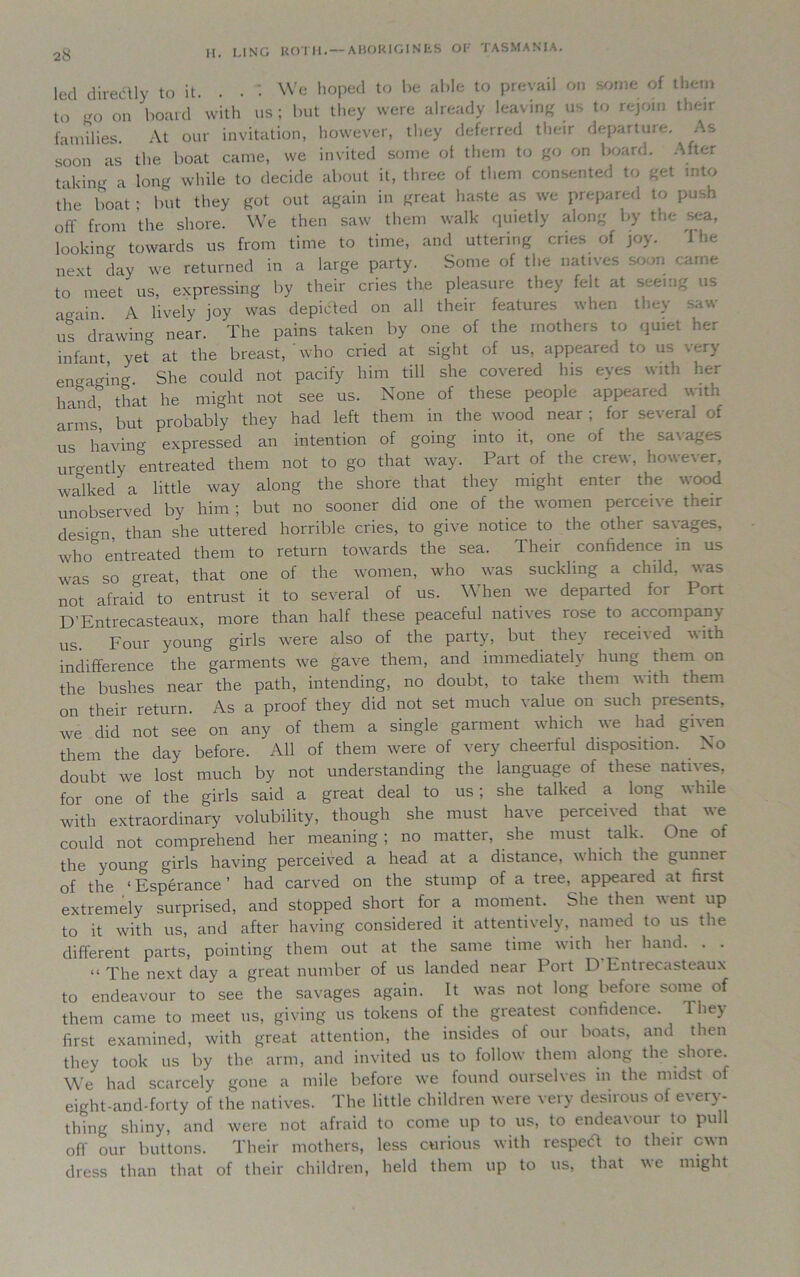 led diredlly to it. . . : We hoped to be able to prevail on some of them to <r0 on board with us; but they were already leaving us to rejoin their families. At our invitation, however, they deferred their departure. As soon as the boat came, we invited some ot them to go on board. After taking a long while to decide about it, three of them consented to get into tiie boat • but they got out again in great haste as we prepared to push off from the shore. We then saw them walk quietly along by the sea, looking towards us from time to time, and uttering cries of joy. next day we returned in a large party. Some of the natives soon came to meet us, expressing by their cries the pleasure they felt at seeing us •main A lively joy was deputed on all their features when they saw ;r drawing near. The pains taken by one of the mothers to quiet her infant yet at the breast, who cried at sight of us, appeared to us very engaging She could not pacify him till she covered his eyes with her hand! that he might not see us. None of these people appeared with arms’ but probably they had left them in the wood near; for several of us having expressed an intention of going into it, one of the savages urgently entreated them not to go that way. Part of the crew, however, walked a little way along the shore that they might enter the wood unobserved by him; but no sooner did one of the women perceive their design, than she uttered horrible cries, to give notice to the other savages, who& entreated them to return towards the sea. Their confidence m us was so great, that one of the women, who was suckling a child, was not afraid to entrust it to several of us. \\ hen we departed for Port D’Entrecasteaux, more than half these peaceful natives lose to accompany us. Four young girls were also of the party, but they7 recei\ed with indifference the garments wre gave them, and immediately hung them on the bushes near the path, intending, no doubt, to take them with them on their return. As a proof they did not set much value on such piesents, we did not see on any of them a single garment which we had given them the day before. All of them were of very cheerful disposition. No doubt we lost much by not understanding the language of these natives, for one of the girls said a great deal to us; she talked a long while with extraordinary volubility, though she must have perceived that we could not comprehend her meaning ; no matter, she must . talk. One of the young girls having perceived a head at a distance, which the gunner of the ‘Esperance’ had carved on the stump of a tree, appeared at first extremely surprised, and stopped short for a moment. She then went up to it with us, and after having considered it attentively, named to us the different parts, pointing them out at the same time with her hand. . . “ The next day a great number of us landed near Poit D Lntiecasteaux to endeavour to see the savages again. It was not long before some of them came to meet ns, giving us tokens of the greatest confidence. 1 liey first examined, with great attention, the insides of our boats, and then they took us by the arm, and invited us to follow them along the shore. We had scarcely gone a mile before we found ourselves in the midst of eight-and-forty of the natives. The little children were very desirous of every- thing shiny, and were not afraid to come up to us, to endeavour to pull off our buttons. Their mothers, less curious with respect to theii cwn dress than that of their children, held them up to us, that we might