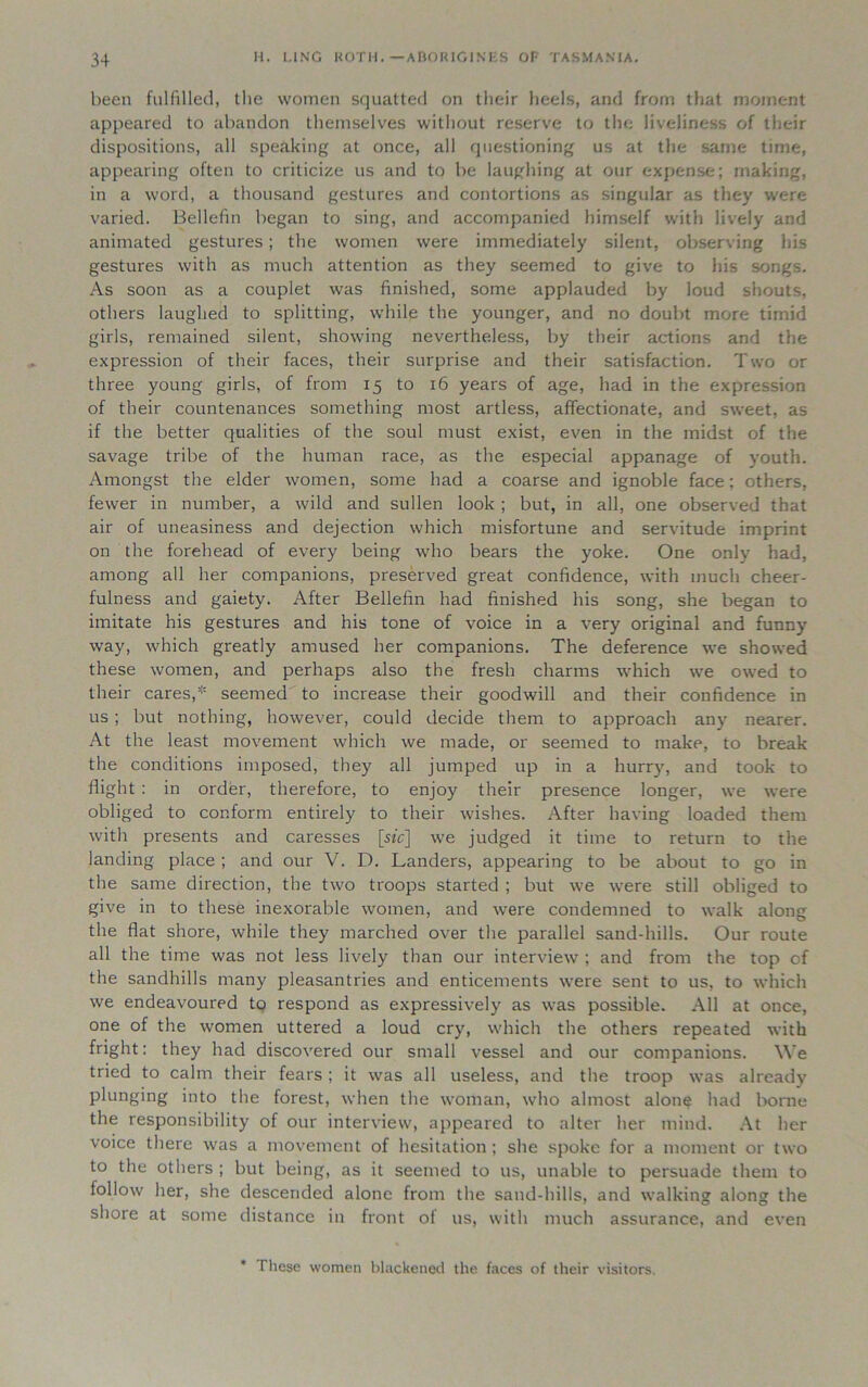 been fulfilled, the women squatted on their heels, and from that moment appeared to abandon themselves without reserve to the liveliness of their dispositions, all speaking at once, all questioning us at the same time, appearing often to criticize us and to be laughing at our expense; making, in a word, a thousand gestures and contortions as singular as they were varied. Bellefin began to sing, and accompanied himself with lively and animated gestures; the women were immediately silent, observing his gestures with as much attention as they seemed to give to his songs. As soon as a couplet was finished, some applauded by loud shouts, others laughed to splitting, while the younger, and no doubt more timid girls, remained silent, showing nevertheless, by their actions and the expression of their faces, their surprise and their satisfaction. Two or three young girls, of from 15 to 16 years of age, had in the expression of their countenances something most artless, affectionate, and sweet, as if the better qualities of the soul must exist, even in the midst of the savage tribe of the human race, as the especial appanage of youth. Amongst the elder women, some had a coarse and ignoble face; others, fewer in number, a wild and sullen look; but, in all, one observed that air of uneasiness and dejection which misfortune and servitude imprint on the forehead of every being who bears the yoke. One only had, among all her companions, preserved great confidence, with much cheer- fulness and gaiety. After Bellefin had finished his song, she began to imitate his gestures and his tone of voice in a very original and funny way, which greatly amused her companions. The deference we showed these women, and perhaps also the fresh charms which we owed to their cares, seemed to increase their goodwill and their confidence in us ; but nothing, however, could decide them to approach any nearer. At the least movement which we made, or seemed to make, to break the conditions imposed, they all jumped up in a hurry, and took to flight : in order, therefore, to enjoy their presence longer, we were obliged to conform entirely to their wishes. After having loaded them with presents and caresses [sic] we judged it time to return to the landing place ; and our V. D. Landers, appearing to be about to go in the same direction, the two troops started ; but we were still obliged to give in to these inexorable women, and were condemned to walk along the flat shore, while they marched over the parallel sand-hills. Our route all the time was not less lively than our interview ; and from the top of the sandhills many pleasantries and enticements were sent to us, to which we endeavoured to respond as expressively as was possible. All at once, one of the women uttered a loud cry, which the others repeated with fright: they had discovered our small vessel and our companions. We tried to calm their fears ; it was all useless, and the troop was already plunging into the forest, when the woman, who almost alone had borne the responsibility of our interview, appeared to alter her mind. At her voice there was a movement of hesitation; she spoke for a moment or two to the others ; but being, as it seemed to us, unable to persuade them to follow her, she descended alone from the sand-hills, and walking along the shore at some distance in front of us, with much assurance, and even * These women blackened the faces of their visitors.