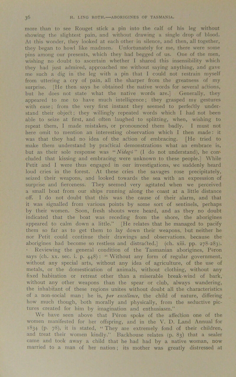 more than to see Rouget stick a pin into the calf of his leg without showing the slightest pain, and without drawing a single drop of blood. At this wonder, they looked at each other in silence, and then, all together, they began to howl like madmen. Unfortunately for me, there were some pins among our presents, which they had begged of us. One of the men, wishing no doubt to ascertain whether I shared this insensibility which they had just admired, approached me without saying anything, and gave me such a dig in the leg with a pin that I could not restrain myself from uttering a cry of pain, all the sharper from the greatness of my surprise. [He then says he obtained the native words for several actions, but he does not state what the native words are.] Generally, they appeared to me to have much intelligence; they grasped my gestures with ease; from the very first instant they seemed to perfectly under- stand their objedt; they willingly repeated words which I had not been able to seize at first, and often laughed to splitting, when, wishing to repeat them, I made mistakes, or pronounced them badly. I must not here omit to mention an interesting observation which I then made: it was that they had no idea of the adtion of embracing. [He tried to make them understand by practical demonstrations what an embrace is, but as their sole response was “ Nidego ” (I do not understand), he con'- cluded that kissing and embracing were unknown to these people.] While Petit and I were thus engaged in our investigations, we suddenly heard loud cries in the forest. At these cries the savages rose precipitately, seized their weapons, and looked towards the sea with an expression of surprise and fierceness. They seemed very agitated when we perceived a small boat from our ships running along the coast at a little distance off. I do not doubt that this was the cause of their alarm, and that it was signalled from various points by some sort of sentinels, perhaps by their women. Soon, fresh shouts were heard, and as they no doubt indicated that the boat was receding from the shore, the aborigines appeared to calm down a little.” [He relates that he managed to pacify them so far as to get them to lay down their weapons, but neither he nor Petit could continue their drawings and observations, because the aborigines had become so restless and distracted.] (ch. xiii. pp. 278-283'. Reviewing the general condition of the Tasmanian aborigines, Peron says (ch. xx. sec. i. p. 448) : “ Without any form of regular government, without any special arts, without any idea of agriculture, of the use of metals, or the domestication of animals, without clothing, without any fixed habitation or retreat other than a miserable break-wind of bark, without any other weapons than the spear or club, always wandering, the inhabitant of these regions unites without doubt all the characteristics of a non-social man; he is, par excellence, the child of nature, differing how much though, both morally and physically, from the seductive pic- tures created for him by imagination and enthusiasm.” We have seen above that Peron spoke of the affection one of the women manifested for her offspring, and in the V. D. Land Annual for 1834 (P- 78)) d is stated, “ They are extremely fond of their children, and treat their women kindly.” Backhouse relates (p. 83) that a sealer came and took away a child that he had had by a native woman, now married to a man of her nation; its mother was greatly distressed at