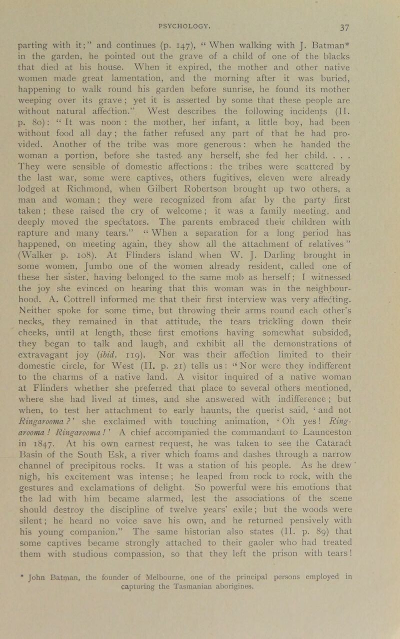 parting with it;” and continues (p. 147), “When walking with J. Batman* in the garden, he pointed out the grave of a child of one of the blacks that died at his house. When it expired, the mother and other native women made great lamentation, and the morning after it was buried, happening to walk round his garden before sunrise, he found its mother weeping over its grave ; yet it is asserted by some that these people are without natural affedtion.” West describes the following incidents (II. p. 80): “It was noon ; the mother, her infant, a little boy, had been without food all day; the father refused any part of that he had pro- vided. Another of the tribe was more generous; when he handed the woman a portion, before she tasted- any herself, she fed her child. . . . They were sensible of domestic affections : the tribes were scattered by the last war, some were captives, others fugitives, eleven were already lodged at Richmond, when Gilbert Robertson brought up two others, a man and woman ; they were recognized from afar by the party first taken ; these raised the cry of welcome; it was a family meeting, and deeply moved the spectators. The parents embraced their children with rapture and many tears.” “ When a separation for a long period has happened, on meeting again, they show all the attachment of relatives ” (Walker p. 108). At Flinders island when W. J. Darling brought in some women, Jumbo one of the women already resident, called one of these her sister, having belonged to the same mob as herself; I witnessed the joy she evinced on hearing that this woman was in the neighbour- hood. A. Cottrell informed me that their first interview was very affecfling. Neither spoke for some time, but throwing their arms round each other’s necks,, they remained in that attitude, the tears trickling down their cheeks, until at length, these first emotions having somewhat subsided, they began to talk and laugh, and exhibit all the demonstrations of extravagant joy (ibid. 119). Nor was their affeftion limited to their domestic circle, for West (II. p. 21) tells us: “Nor were they indifferent to the charms of a native land. A visitor inquired of a native woman at Flinders whether she preferred that place to several others mentioned, where she had lived at times, and she answered with indifference ; but when, to test her attachment to early haunts, the querist said, ‘ and not Ringarooma ? ’ she exclaimed with touching animation, ‘Oh yes! Ring- arooma ! Ringarooma!' A chief accompanied the commandant to Launceston in 1847. At his own earnest request, he was taken to see the Cataracff Basin of the South Esk, a river which foams and dashes through a narrow channel of precipitous rocks. It was a station of his people. As he drew nigh, his excitement was intense; he leaped from rock to rock, with the gestures and exclamations of delight. So powerful were his emotions that the lad with him became alarmed, lest the associations of the scene should destroy the discipline of twelve years’ exile; but the woods were silent; he heard no voice save his own, and he returned pensively with his young companion.” The same historian also states (II. p. 89) that some captives became strongly attached to their gaoler who had treated them with studious compassion, so that they left the prison with tears! John Batman, the founder of Melbourne, one of the principal persons employed in capturing the Tasmanian aborigines.