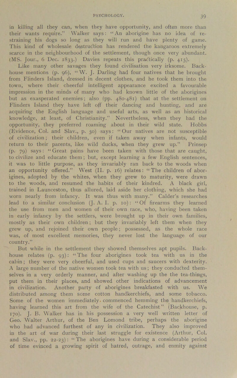 in killing all they can, when they have opportunity, and often more than their wants require.” Walker says: “ An aborigine has no idea of re- straining his dogs so long as they will run and have plenty of game. This kind of wholesale destruction has rendered the kangaroos extremely scarce in the neighbourhood of the settlement, though once very abundant. (MS. Jour., 6 Dec. 1833.) Davies repeats this practically (p. 415). Like many other savages they found civilisation very irksome. Back- house mentions (p. 96), “ W. J. Darling had four natives that he brought from Flinders Island, dressed in decent clothes, and he took them into the town, where their cheerful intelligent appearance excited a favourable impression in the minds of many who had known little of the aborigines but as exasperated enemies; also (pp. 480-481) that at the settlement on Flinders Island they have left off their dancing and hunting, and are acquiring the English language and useful arts, as well as an historical knowledge, at least, of Christianity.” Nevertheless, when they had the opportunity, they preferred roaming about in their wild state. Hobbs (Evidence, Col. and Slav., p. 50) says: “Our natives are not susceptible of civilization; their children, even if taken away when infants, would return to their parents, like wild ducks, when they grew up.” Prinsep (p. 79) says: “Great pains have been taken with those that are caught, to civilize and educate them; but, except learning a few English sentences, it was to little purpose, as they invariably ran back to the woods when an opportunity offered.” West (II. p. 16) relates: “The children of abor- igines, adopted by the whites, when they grew to maturity, were drawn to the woods, and resumed the habits of their kindred. A black girl, trained in Launceston, thus allured, laid aside her clothing, which she had worn nearly from infancy. It was thus with many.” Calder’s researches lead to a similar conclusion (J. A. I. p. 10): “ Of firearms they learned the use from men and women of their own race, who, having been taken in early infancy by the settlers, were brought up in their own families, mostly as their own children; but they invariably left them when they grew up, and rejoined their own people; possessed, as the whole race was, of most excellent memories, they never lost the language of our country.” But while in the settlement they showed themselves apt pupils. Back- house relates (p. 93): “The four aborigines took tea with us in the cabin ; they were very cheerful, and used cups and saucers with dexterity. A large number of the native women took tea with us; they condudted them- selves in a very orderly manner, and after washing up the the tea-things, put them in their places, and showed other indications of advancement in civilization. Another party of aborigines breakfasted with us. We distributed among them some cotton handkerchiefs, and some tobacco. Some of the women immediately, commenced hemming the handkerchiefs, having learned this art from the wife of the Catechist ” (Backhouse, p. 170). J. B. Walker has in his possession a very well written letter of Geo. Walter Arthur, of the Ben Lomond tribe, perhaps the aborigine who had advanced furthest of any in civilization. They also improved in the art of war during their last struggle for existence (Arthur, Col. and Slav., pp. 22-23): “The aborigines have during a considerable period of time evinced a growing spirit of hatred, outrage, and enmity against