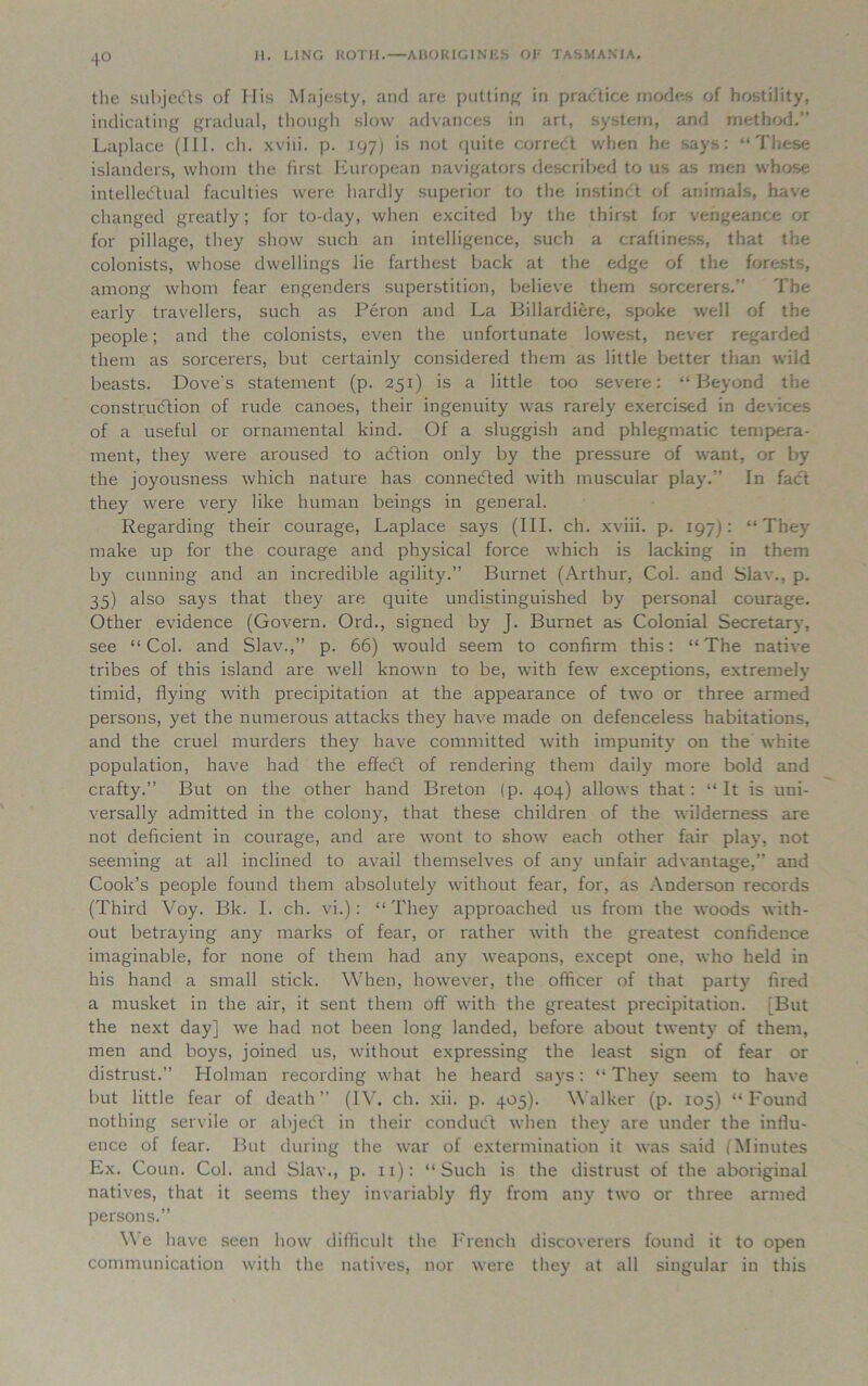 4° the subjedls of His Majesty, and are putting in practice modes of hostility, indicating gradual, though slow advances in art, system, and method.” Laplace (111. ch. xviii. p. 197) is not quite correct when he says: “ These islanders, whom the first European navigators described to us as men whose intellectual faculties were hardly superior to the instinCt of animals, have changed greatly; for to-day, when excited by the thirst for vengeance or for pillage, they show such an intelligence, such a craftiness, that the colonists, whose dwellings lie farthest back at the edge of the forests, among whom fear engenders superstition, believe them sorcerers.” The early travellers, such as Peron and La Billardiere, spoke well of the people; and the colonists, even the unfortunate lowest, never regarded them as sorcerers, but certainly considered them as little better than wild beasts. Dove's statement (p. 251) is a little too severe: “Beyond the construction of rude canoes, their ingenuity was rarely exercised in devices of a useful or ornamental kind. Of a sluggish and phlegmatic tempera- ment, they were aroused to aCtion only by the pressure of want, or by the joyousness which nature has connected with muscular play.” In fact they were very like human beings in general. Regarding their courage, Laplace says (III. ch. xviii. p. 197): “They make up for the courage and physical force which is lacking in them by cunning and an incredible agility.” Burnet (Arthur, Col. and Slav., p. 35) also says that they are quite undistinguished by personal courage. Other evidence (Govern. Ord., signed by J. Burnet as Colonial Secretary, see “Col. and Slav.,” p. 66) would seem to confirm this: “The native tribes of this island are well known to be, with few exceptions, extremelv timid, flying with precipitation at the appearance of two or three armed persons, yet the numerous attacks they have made on defenceless habitations, and the cruel murders they have committed with impunity on the white population, have had the effeCt of rendering them daily more bold and crafty.” But on the other hand Breton (p. 404) allows that: “It is uni- versally admitted in the colony, that these children of the wilderness are not deficient in courage, and are wont to show each other fair play, not seeming at all inclined to avail themselves of any unfair advantage,” and Cook’s people found them absolutely without fear, for, as Anderson records (Third Voy. Bk. I. ch. vi.): “They approached us from the woods with- out betraying any marks of fear, or rather with the greatest confidence imaginable, for none of them had any weapons, except one, who held in his hand a small stick. When, however, the officer of that party fired a musket in the air, it sent them off with the greatest precipitation. [But the next day] we had not been long landed, before about twenty of them, men and boys, joined us, without expressing the least sign of fear or distrust.” Holman recording what he heard says: “ They seem to have but little fear of death” (IV. ch. xii. p. 405). Walker (p. 105) “Found nothing servile or abjecft in their condiuft when they are under the influ- ence of fear. But during the war of extermination it was said (Minutes Ex. Coun. Col. and Slav., p. 11): “Such is the distrust of the aboriginal natives, that it seems they invariably fly from any two or three armed persons.” We have seen how difficult the French discoverers found it to open communication with the natives, nor were they at all singular in this