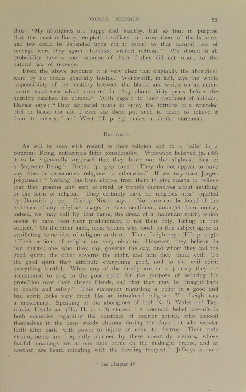 MORALS. RELIGION. thus : ‘ My aborigines are happy and healthy, but so frail in purpose that the most ordinary temptation suffices to throw them of the balance, and few could be depended upon not to resort to that natural law of revenge were they again ill-treated without redress.’ ” We should in all probability have a poor opinion of them if they did not resort to the natural law of revenge. From the above accounts it is very clear that originally the aborigines were by no means generally hostile. Wentworth, in facft, lays the whole responsibility of the hostility between the blacks and whites on an unfor- tunate occurrence which occurred in 1803, about thirty years before the hostility reached its climax.* With regard to their treatment of animals, Davies says: “ They appeared much to enjoy the tortures of a wounded bird or beast, nor did I ever see them put such to death to relieve it from its misery;” and West (II. p. 89) makes a similar statement. Religion. As will be seen with regard to their religion and to a belief in a Supreme Being, authorities differ considerably. Widowson believed (p. 188) it to be “ generally supposed that they have not the slightest idea of a Supreme Being.” Breton (p. 349) says: “They do not appear to have any rites or ceremonies, religious or otherwise.” If we may trust Jorgen Jorgensen : “ Nothing has been elicited from them to give reason to believe that they possess any sort of creed, or trouble themselves about anything in the form of religion. They certainly have no religious rites” (quoted by Bonwick p. 72). Bishop Nixon says: “No trace can be found of the existence of any religious usage, or even sentiment, amongst them, unless, indeed, we may call by that name, the dread of a malignant spirit, which seems to have been their predominant, if not their only, feeling on the subjedl.” On the other hand, most writers who touch on this subject agree in attributing some idea of religion to them. Thus, Leigh says (III. p. 243): “ Their notions of religion are very obscure. However, they believe in two spirits; one, who, they say, governs the day, and whom they call the good spirit; the other governs the night, and him they think evil. To the good spirit they attribute everything good, and to the evil spirit everything hurtful. When any of the family are on a journey they are accustomed to sing to the good spirit for the purpose of securing his protection over their absent friends, and that they may be brought back in health and safety.” This statement regarding a belief in a good and bad spirit looks very much like an introduced religion; Mr. Leigh was a missionary. Speaking of the aborigines of both N. S. Wales and Tas- mania, Henderson (Bk. II. p. 148) states: “A common belief prevails in both countries regarding the existence of inferior spirits, who conceal themselves in the deep woody chasms, during the day; but who wander forth after dark, with power to injure or even to destroy. Their rude encampments are frequently alarmed by these unearthly visitors, whose fearful moanings are at one time borne on the midnight breeze, and at another, are heard mingling with the howling tempest.” Jeffreys is more See Chapter IV,