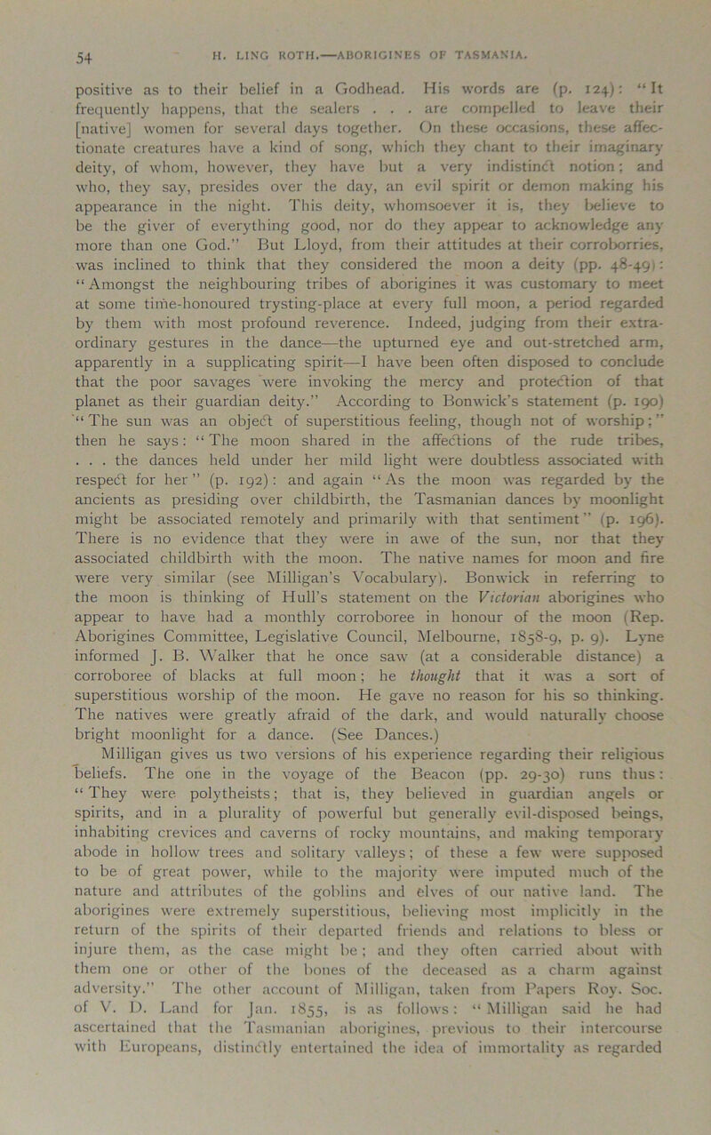 positive as to their belief in a Godhead. His words are (p. 124): “It frequently happens, that the sealers . . . are compelled to leave their [native] women for several days together. On these occasions, these affec- tionate creatures have a kind of song, which they chant to their imaginary deity, of whom, however, they have but a very indistinct notion; and who, they say, presides over the day, an evil spirit or demon making his appearance in the night. This deity, whomsoever it is, they believe to be the giver of everything good, nor do they appear to acknowledge any more than one God.” But Lloyd, from their attitudes at their corroborries, was inclined to think that they considered the moon a deity (pp. 48-491: “ Amongst the neighbouring tribes of aborigines it was customary to meet at some time-honoured trysting-place at every full moon, a period regarded by them with most profound reverence. Indeed, judging from their extra- ordinary gestures in the dance—the upturned eye and out-stretched arm, apparently in a supplicating spirit—I have been often disposed to conclude that the poor savages were invoking the mercy and protection of that planet as their guardian deity.” According to Bomvick’s statement (p. 190) “ The sun was an objedt of superstitious feeling, though not of worship; ” then he says: “ The moon shared in the affections of the rude tribes, . . . the dances held under her mild light were doubtless associated with respedt for her” (p. 192): and again “As the moon was regarded by the ancients as presiding over childbirth, the Tasmanian dances by moonlight might be associated remotely and primarily with that sentiment” (p. 196). There is no evidence that they Avere in awe of the sun, nor that they associated childbirth with the moon. The native names for moon and fire were A^ery similar (see Milligan’s Vocabulary). Bomvick in referring to the moon is thinking of Hull’s statement on the Victorian aborigines who appear to have had a monthly corroboree in honour of the moon (Rep. Aborigines Committee, Legislative Council, Melbourne, 1858-9, p. 9). Lyne informed J. B. Walker that he once saw (at a considerable distance) a corroboree of blacks at full moon; he thought that it was a sort of superstitious worship of the moon. He ga\-e no reason for his so thinking. The natives were greatly afraid of the dark, and would naturally choose bright moonlight for a dance. (See Dances.) Milligan gives us tAvo versions of his experience regarding their religious beliefs. The one in the voyage of the Beacon (pp. 29-30) runs thus: “ They Avere polytheists; that is, they believed in guardian angels or spirits, and in a plurality of poAverful but generally evil-disposed beings, inhabiting crevices and caA^erns of rocky mountains, and making temporary abode in holloAv trees and solitary valleys; of these a feAV Avere supposed to be of great power, while to the majority Avere imputed much of the nature and attributes of the goblins and elves of our native land. The aborigines Avere extremely superstitious, believing most implicitly in the return of the spirits of their departed friends and relations to bless or injure them, as the case might be ; and they often carried about with them one or other of the bones of the deceased as a charm against adversity.” The other account of Milligan, taken from Papers Roy. Soc. of V. D. Land for Jan. 1855, is as follows: “Milligan said he had ascertained that the Tasmanian aborigines, previous to their intercourse with Europeans, distinctly entertained the idea of immortality as regarded