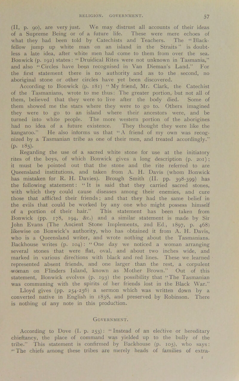 (II, p. go), are very just. We may distrust all accounts of their ideas of a Supreme Being or of a future life. These were mere echoes of what they had been told by Catechists and Teachers. The “ Black- fellow jump up white man on an island in the Straits ” is doubt- less a late idea, after white men had come to them from over the sea. Bonwick (p. 192) states: “ Druidical Rites were not unknown in Tasmania,” and also “Circles have been recognised in Van Dieman’s Land.” For the first statement there is no authority and as to the second, no aboriginal stone or other circles have yet been discovered. According to Bonwick (p. 181) “ My friend, Mr. Clark, the Catechist of the Tasmanians, wrote to me thus: The greater portion, but not all of them, believed that they were to live after the body died. Some of them showed me the stars where they were to go to. Others imagined they were to go to an island where their ancestors were, and be turned into white people. The more western portion of the aborigines had no idea of a future existence. They thought they were like the kangaroo.” He also informs us that “A friend of my own was recog- nized by a Tasmanian tribe as one of their men, and treated accordingly.” (p. 185). Regarding the use of a sacred white stone for use at the initiatory rites of the boys, of which Bonwick gives a long description (p. 201) ; it must be pointed out that the stone and the rite referred to are Queensland institutions, and taken from A. H. Davis (whom Bonwick has mistaken for R. H. Davies). Brough Smith (II. pp. 398-399) has the following statement: “ It is said that they carried sacred stones, with which they could cause diseases among their enemies, and cure those that afflicted their friends; and that they had the same belief in the evils that could be worked by any one who might possess himself of a portion of their hair.” This statement has been taken from Bonwick (pp. 178, 194, &c.) and a similar statement is made by Sir John Evans (The Ancient Stone Implements, 2nd Ed., 1897, P- 468) likewise on Bonwick’s authority, who has obtained it from A. H. Davis, wTho is a Queensland writer, and wrote nothing about the Tasmanians. Backhouse writes (p. 104) : “ One day we noticed a woman arranging several stones that were flat, oval, and about two inches wide, and marked in various directions with black and red lines. These we learned represented absent friends, and one larger than the rest, a corpulent woman on Flinders Island, known as Mother Brown.” Out of this statement, Bonwick evolves (p. 193) the possibility that “The Tasmanian was communing with the spirits of her friends lost in the Black War.” Lloyd gives (pp. 254-256) a sermon which was written down by a converted native in English in 1838, and preserved by Robinson. There is nothing of any note in this production. Government. According to Dove (I. p. 253): “Instead of an elective or hereditary chieftancy, the place of command was yielded up to the bully of the tribe.” This statement is confirmed by Backhouse (p. 105), who says: “ The chiefs among these tribes are merely heads of families of extra-