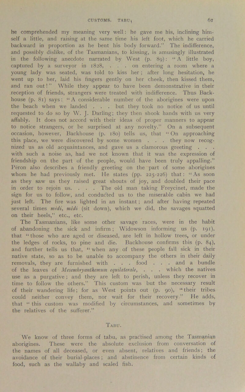 CUSTOMS. TABU, 6t he comprehended my meaning very well: he gave me his, inclining him- self a little, and raising at the same time his left foot, which he carried backward in proportion as he bent his body forward.” The indifference, and possibly dislike, of the Tasmanians, to kissing, is amusingly illustrated in the following anecdote narrated by West (p. 89): “ A little boy, captured by a surveyor in 1828, ... on entering a room where a young lady was seated, was told to kiss her ; after long hesitation, he went up to her, laid his fingers gently on her cheek, then kissed them, and ran out! ” While they appear to have been demonstrative in their reception of friends, strangers were treated with indifference. Thus Back- house (p. 81) says: “A considerable number of the aborigines were upon the beach when we landed . . . but they took no notice of us until requested to do so by W. J. Darling; they then shook hands with us very affably. It does not accord with their ideas of proper manners to appear to notice strangers, or be surprised at any novelty.” On a subsequent occasion, however, Backhouse (p. 180) tells us, that “ On approaching this place, we were discovered by some women . . . they now recog- nized us as old acquaintances, and gave us a clamorous greeting . with such a noise as, had we not known that it was the expression of friendship on the part of the people, would have been truly appalling.” Peron also describes a friendly greeting on the part of some aborigines whom he had previously met. He states (pp. 225-226) that: “As soon as they saw us they raised great shouts of joy, and doubled their pace in order to rejoin us. . . . The old man taking Freycinet, made the sign for us to follow, and conducted us to the miserable cabin we had just left. The fire was lighted in an instant ; and after having repeated several times medi, medi (sit down), which we did, the savages squatted on their heels,” etc., etc. The Tasmanians, like some other savage races, were in the habit of abandoning the sick and infirm; YVidowson informing us (p. 191), that “ those who are aged or diseased, are left in hollow trees, or under the ledges of rocks, to pine and die. Backhouse confirms this (p. 84), and further tells us that, “ when any of these people fall sick in their native state, so as to be unable to accompany the others in their daily removals, they are furnished with . . . food . . . and a bundle of the leaves of Mesevibryanthemum equilatevaU, . . . which the natives use as a purgative ; and they are left to perish, unless they recover in time to follow the others.” This custom was but the necessary result of their wandering life; for as West points out (p. 90), “their tribes could neither convey them, nor wait for their recovery.” He adds, that “ this custom was modified by circumstances, and sometimes by the relatives of the sufferer.” Tabu. We know of three forms of tabu, as pra<5tised among the Tasmanian aborigines. These were the absolute exclusion from conversation of the names of all deceased, or even absent, relatives and friends; the avoidance of their burial-places ; and abstinence from certain kinds of food, such as the wallaby and scaled fish.